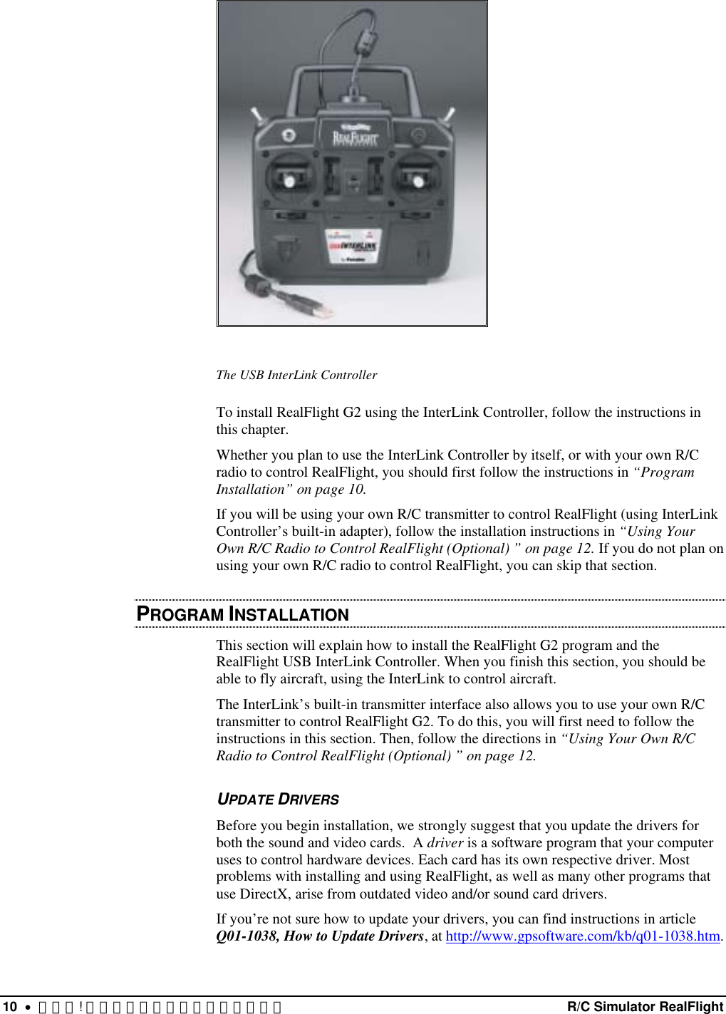   The USB InterLink Controller To install RealFlight G2 using the InterLink Controller, follow the instructions in this chapter.  Whether you plan to use the InterLink Controller by itself, or with your own R/C radio to control RealFlight, you should first follow the instructions in “Program Installation” on page 10.  If you will be using your own R/C transmitter to control RealFlight (using InterLink Controller’s built-in adapter), follow the installation instructions in “Using Your Own R/C Radio to Control RealFlight (Optional) ” on page 12. If you do not plan on using your own R/C radio to control RealFlight, you can skip that section. PROGRAM INSTALLATION This section will explain how to install the RealFlight G2 program and the RealFlight USB InterLink Controller. When you finish this section, you should be able to fly aircraft, using the InterLink to control aircraft. The InterLink’s built-in transmitter interface also allows you to use your own R/C transmitter to control RealFlight G2. To do this, you will first need to follow the instructions in this section. Then, follow the directions in “Using Your Own R/C Radio to Control RealFlight (Optional) ” on page 12.  UPDATE DRIVERS Before you begin installation, we strongly suggest that you update the drivers for both the sound and video cards.  A driver is a software program that your computer uses to control hardware devices. Each card has its own respective driver. Most problems with installing and using RealFlight, as well as many other programs that use DirectX, arise from outdated video and/or sound card drivers. If you’re not sure how to update your drivers, you can find instructions in article Q01-1038, How to Update Drivers, at http://www.gpsoftware.com/kb/q01-1038.htm. 10  •  エラー! スタイルが定義されていません。  R/C Simulator RealFlight 