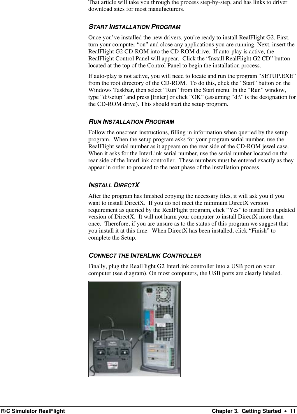 That article will take you through the process step-by-step, and has links to driver download sites for most manufacturers. START INSTALLATION PROGRAM Once you’ve installed the new drivers, you’re ready to install RealFlight G2. First, turn your computer “on” and close any applications you are running. Next, insert the RealFlight G2 CD-ROM into the CD-ROM drive.  If auto-play is active, the RealFlight Control Panel will appear.  Click the “Install RealFlight G2 CD” button located at the top of the Control Panel to begin the installation process.  If auto-play is not active, you will need to locate and run the program “SETUP.EXE” from the root directory of the CD-ROM.  To do this, click the “Start” button on the Windows Taskbar, then select “Run” from the Start menu. In the “Run” window, type “d:\setup” and press [Enter] or click “OK” (assuming “d:\” is the designation for the CD-ROM drive). This should start the setup program. RUN INSTALLATION PROGRAM Follow the onscreen instructions, filling in information when queried by the setup program.  When the setup program asks for your program serial number, use the RealFlight serial number as it appears on the rear side of the CD-ROM jewel case. When it asks for the InterLink serial number, use the serial number located on the rear side of the InterLink controller.  These numbers must be entered exactly as they appear in order to proceed to the next phase of the installation process. INSTALL DIRECTX After the program has finished copying the necessary files, it will ask you if you want to install DirectX.  If you do not meet the minimum DirectX version requirement as queried by the RealFlight program, click “Yes” to install this updated version of DirectX.  It will not harm your computer to install DirectX more than once.  Therefore, if you are unsure as to the status of this program we suggest that you install it at this time.  When DirectX has been installed, click “Finish” to complete the Setup. CONNECT THE INTERLINK CONTROLLER Finally, plug the RealFlight G2 InterLink controller into a USB port on your computer (see diagram). On most computers, the USB ports are clearly labeled.   R/C Simulator RealFlight  Chapter 3.  Getting Started  •  11 