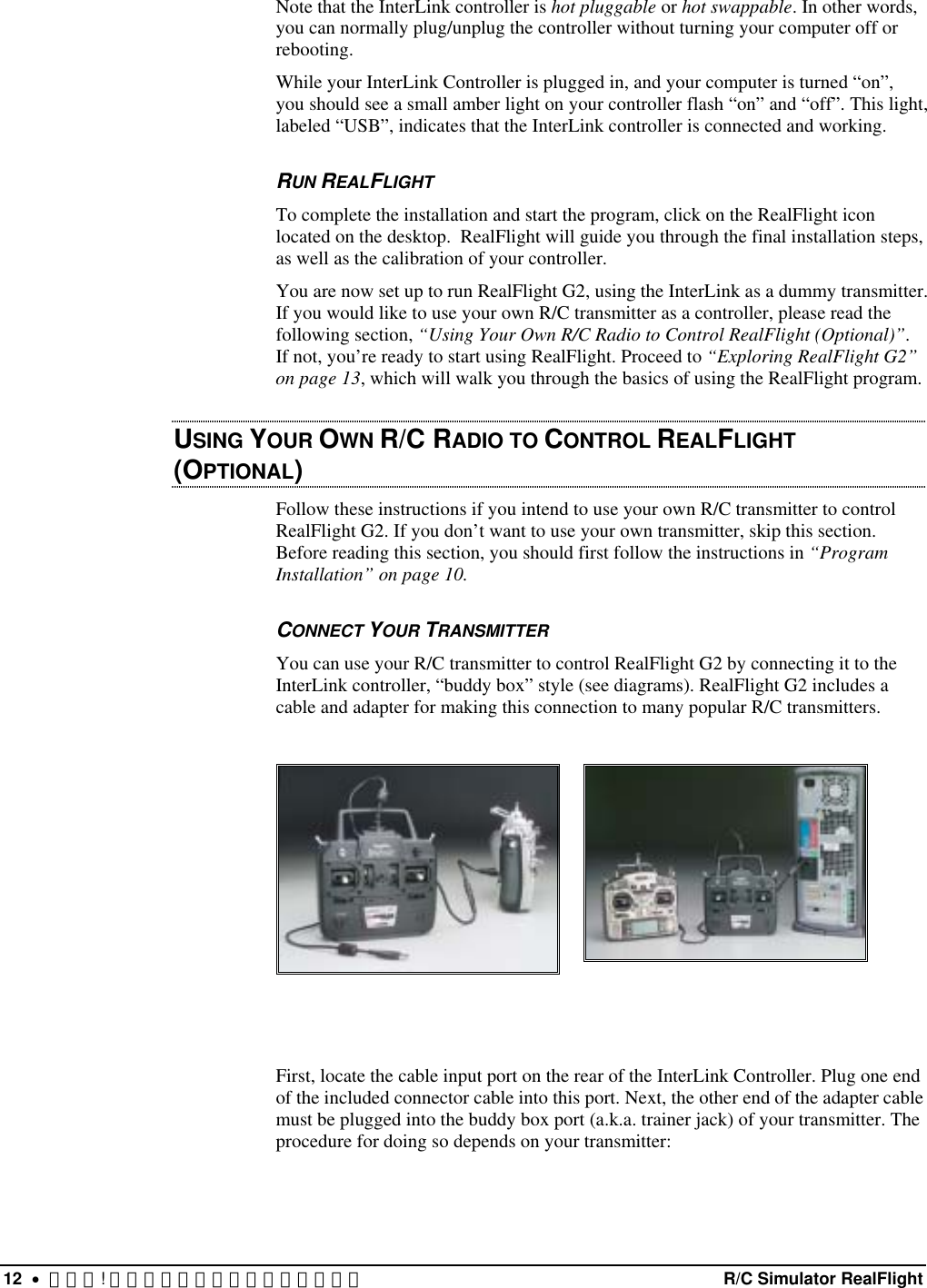 Note that the InterLink controller is hot pluggable or hot swappable. In other words, you can normally plug/unplug the controller without turning your computer off or rebooting. While your InterLink Controller is plugged in, and your computer is turned “on”, you should see a small amber light on your controller flash “on” and “off”. This light, labeled “USB”, indicates that the InterLink controller is connected and working. RUN REALFLIGHT To complete the installation and start the program, click on the RealFlight icon located on the desktop.  RealFlight will guide you through the final installation steps, as well as the calibration of your controller. You are now set up to run RealFlight G2, using the InterLink as a dummy transmitter. If you would like to use your own R/C transmitter as a controller, please read the following section, “Using Your Own R/C Radio to Control RealFlight (Optional)”. If not, you’re ready to start using RealFlight. Proceed to “Exploring RealFlight G2” on page 13, which will walk you through the basics of using the RealFlight program. USING YOUR OWN R/C RADIO TO CONTROL REALFLIGHT (OPTIONAL)  Follow these instructions if you intend to use your own R/C transmitter to control RealFlight G2. If you don’t want to use your own transmitter, skip this section. Before reading this section, you should first follow the instructions in “Program Installation” on page 10.  CONNECT YOUR TRANSMITTER You can use your R/C transmitter to control RealFlight G2 by connecting it to the InterLink controller, “buddy box” style (see diagrams). RealFlight G2 includes a cable and adapter for making this connection to many popular R/C transmitters.       First, locate the cable input port on the rear of the InterLink Controller. Plug one end of the included connector cable into this port. Next, the other end of the adapter cable must be plugged into the buddy box port (a.k.a. trainer jack) of your transmitter. The procedure for doing so depends on your transmitter: 12  •  エラー! スタイルが定義されていません。  R/C Simulator RealFlight 