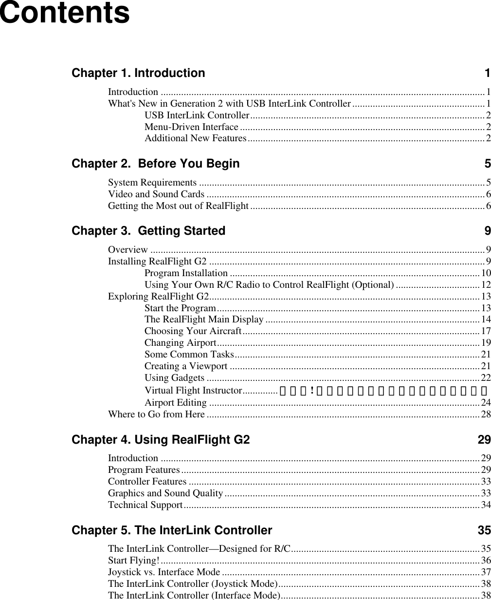 Contents Chapter 1. Introduction  1 Introduction ...............................................................................................................................1 What&apos;s New in Generation 2 with USB InterLink Controller....................................................1 USB InterLink Controller............................................................................................2 Menu-Driven Interface................................................................................................2 Additional New Features.............................................................................................2 Chapter 2.  Before You Begin  5 System Requirements ................................................................................................................5 Video and Sound Cards .............................................................................................................6 Getting the Most out of RealFlight............................................................................................6 Chapter 3.  Getting Started  9 Overview ...................................................................................................................................9 Installing RealFlight G2 ............................................................................................................9 Program Installation ..................................................................................................10 Using Your Own R/C Radio to Control RealFlight (Optional) .................................12 Exploring RealFlight G2..........................................................................................................13 Start the Program.......................................................................................................13 The RealFlight Main Display ....................................................................................14 Choosing Your Aircraft.............................................................................................17 Changing Airport.......................................................................................................19 Some Common Tasks................................................................................................21 Creating a Viewport ..................................................................................................21 Using Gadgets ...........................................................................................................22 Virtual Flight Instructor.............. エラー! ブックマークが定義されていません。 Airport Editing ..........................................................................................................24 Where to Go from Here...........................................................................................................28 Chapter 4. Using RealFlight G2  29 Introduction .............................................................................................................................29 Program Features.....................................................................................................................29 Controller Features ..................................................................................................................33 Graphics and Sound Quality....................................................................................................33 Technical Support....................................................................................................................34 Chapter 5. The InterLink Controller  35 The InterLink Controller—Designed for R/C..........................................................................35 Start Flying!.............................................................................................................................36 Joystick vs. Interface Mode .....................................................................................................37 The InterLink Controller (Joystick Mode)...............................................................................38 The InterLink Controller (Interface Mode)..............................................................................38  