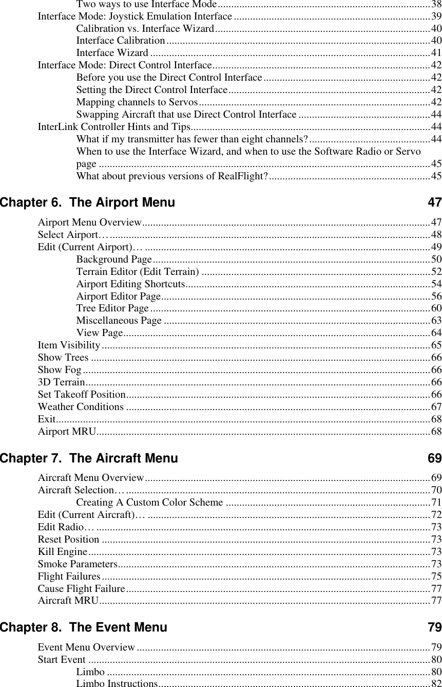 Two ways to use Interface Mode...............................................................................38 Interface Mode: Joystick Emulation Interface .........................................................................39 Calibration vs. Interface Wizard................................................................................40 Interface Calibration..................................................................................................40 Interface Wizard ........................................................................................................41 Interface Mode: Direct Control Interface.................................................................................42 Before you use the Direct Control Interface..............................................................42 Setting the Direct Control Interface...........................................................................42 Mapping channels to Servos......................................................................................42 Swapping Aircraft that use Direct Control Interface.................................................44 InterLink Controller Hints and Tips.........................................................................................44 What if my transmitter has fewer than eight channels?.............................................44 When to use the Interface Wizard, and when to use the Software Radio or Servo page ...........................................................................................................................45 What about previous versions of RealFlight?............................................................45 Chapter 6.  The Airport Menu  47 Airport Menu Overview...........................................................................................................47 Select Airport….......................................................................................................................48 Edit (Current Airport)… ..........................................................................................................49 Background Page.......................................................................................................50 Terrain Editor (Edit Terrain) .....................................................................................52 Airport Editing Shortcuts...........................................................................................54 Airport Editor Page....................................................................................................56 Tree Editor Page........................................................................................................60 Miscellaneous Page ...................................................................................................63 View Page..................................................................................................................64 Item Visibility..........................................................................................................................65 Show Trees ..............................................................................................................................66 Show Fog.................................................................................................................................66 3D Terrain................................................................................................................................66 Set Takeoff Position.................................................................................................................66 Weather Conditions .................................................................................................................67 Exit...........................................................................................................................................68 Airport MRU............................................................................................................................68 Chapter 7.  The Aircraft Menu  69 Aircraft Menu Overview..........................................................................................................69 Aircraft Selection….................................................................................................................70 Creating A Custom Color Scheme ............................................................................71 Edit (Current Aircraft)… .........................................................................................................72 Edit Radio… ............................................................................................................................73 Reset Position ..........................................................................................................................73 Kill Engine...............................................................................................................................73 Smoke Parameters....................................................................................................................73 Flight Failures..........................................................................................................................75 Cause Flight Failure.................................................................................................................77 Aircraft MRU...........................................................................................................................77 Chapter 8.  The Event Menu  79 Event Menu Overview.............................................................................................................79 Start Event ...............................................................................................................................80 Limbo ........................................................................................................................80 Limbo Instructions.....................................................................................................82  