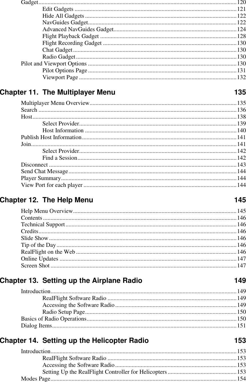 Gadget....................................................................................................................................120 Edit Gadgets ............................................................................................................121 Hide All Gadgets .....................................................................................................122 NavGuides Gadget...................................................................................................122 Advanced NavGuides Gadget..................................................................................124 Flight Playback Gadget ...........................................................................................128 Flight Recording Gadget .........................................................................................130 Chat Gadget.............................................................................................................130 Radio Gadget...........................................................................................................130 Pilot and Viewport Options ...................................................................................................130 Pilot Options Page...................................................................................................131 Viewport Page .........................................................................................................132 Chapter 11.  The Multiplayer Menu  135 Multiplayer Menu Overview..................................................................................................135 Search ....................................................................................................................................136 Host........................................................................................................................................138 Select Provider.........................................................................................................139 Host Information .....................................................................................................140 Publish Host Information.......................................................................................................141 Join.........................................................................................................................................141 Select Provider.........................................................................................................142 Find a Session..........................................................................................................142 Disconnect .............................................................................................................................143 Send Chat Message................................................................................................................144 Player Summary.....................................................................................................................144 View Port for each player ......................................................................................................144 Chapter 12.  The Help Menu  145 Help Menu Overview.............................................................................................................145 Contents.................................................................................................................................146 Technical Support..................................................................................................................146 Credits....................................................................................................................................146 Slide Show.............................................................................................................................146 Tip of the Day........................................................................................................................146 RealFlight on the Web ...........................................................................................................146 Online Updates ......................................................................................................................147 Screen Shot............................................................................................................................147 Chapter 13.  Setting up the Airplane Radio  149 Introduction............................................................................................................................149 RealFlight Software Radio ......................................................................................149 Accessing the Software Radio.................................................................................149 Radio Setup Page.....................................................................................................150 Basics of Radio Operations....................................................................................................150 Dialog Items...........................................................................................................................151 Chapter 14.  Setting up the Helicopter Radio  153 Introduction............................................................................................................................153 RealFlight Software Radio ......................................................................................153 Accessing the Software Radio.................................................................................153 Setting Up the RealFlight Controller for Helicopters..............................................153 Modes Page............................................................................................................................154  