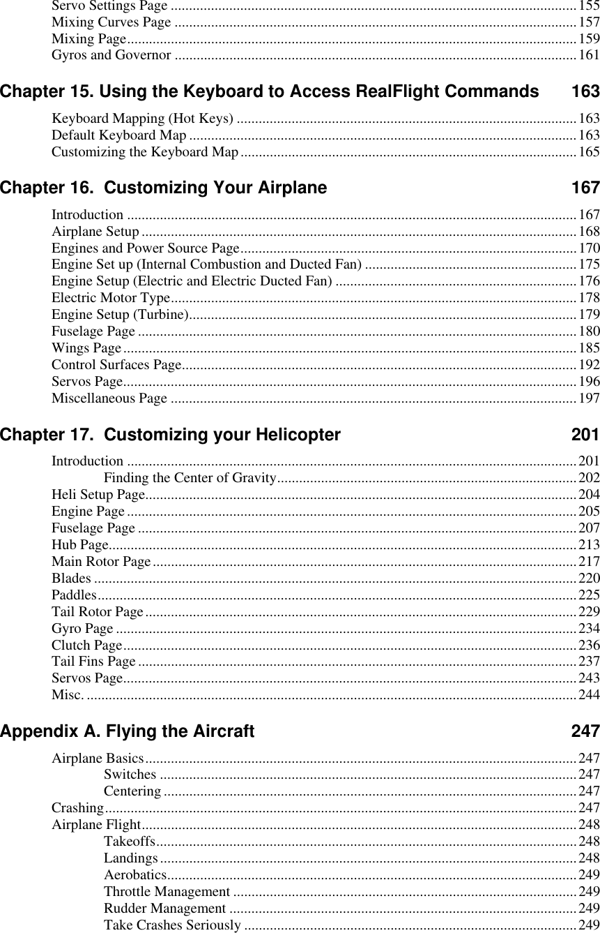 Servo Settings Page ...............................................................................................................155 Mixing Curves Page ..............................................................................................................157 Mixing Page...........................................................................................................................159 Gyros and Governor ..............................................................................................................161 Chapter 15. Using the Keyboard to Access RealFlight Commands  163 Keyboard Mapping (Hot Keys) .............................................................................................163 Default Keyboard Map ..........................................................................................................163 Customizing the Keyboard Map............................................................................................165 Chapter 16.  Customizing Your Airplane  167 Introduction ...........................................................................................................................167 Airplane Setup .......................................................................................................................168 Engines and Power Source Page............................................................................................170 Engine Set up (Internal Combustion and Ducted Fan) ..........................................................175 Engine Setup (Electric and Electric Ducted Fan) ..................................................................176 Electric Motor Type...............................................................................................................178 Engine Setup (Turbine)..........................................................................................................179 Fuselage Page ........................................................................................................................180 Wings Page............................................................................................................................185 Control Surfaces Page............................................................................................................192 Servos Page............................................................................................................................196 Miscellaneous Page ...............................................................................................................197 Chapter 17.  Customizing your Helicopter  201 Introduction ...........................................................................................................................201 Finding the Center of Gravity..................................................................................202 Heli Setup Page......................................................................................................................204 Engine Page...........................................................................................................................205 Fuselage Page ........................................................................................................................207 Hub Page................................................................................................................................213 Main Rotor Page....................................................................................................................217 Blades ....................................................................................................................................220 Paddles...................................................................................................................................225 Tail Rotor Page......................................................................................................................229 Gyro Page ..............................................................................................................................234 Clutch Page............................................................................................................................236 Tail Fins Page........................................................................................................................237 Servos Page............................................................................................................................243 Misc. ......................................................................................................................................244 Appendix A. Flying the Aircraft  247 Airplane Basics......................................................................................................................247 Switches ..................................................................................................................247 Centering .................................................................................................................247 Crashing.................................................................................................................................247 Airplane Flight.......................................................................................................................248 Takeoffs...................................................................................................................248 Landings..................................................................................................................248 Aerobatics................................................................................................................249 Throttle Management ..............................................................................................249 Rudder Management ...............................................................................................249 Take Crashes Seriously ...........................................................................................249  