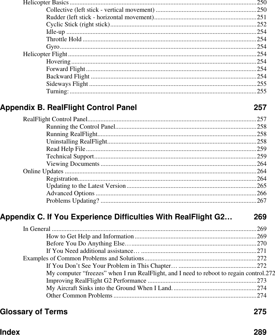 Helicopter Basics ...................................................................................................................250 Collective (left stick - vertical movement) ..............................................................250 Rudder (left stick - horizontal movement)...............................................................251 Cyclic Stick (right stick)..........................................................................................252 Idle-up .....................................................................................................................254 Throttle Hold ...........................................................................................................254 Gyro.........................................................................................................................254 Helicopter Flight....................................................................................................................254 Hovering..................................................................................................................254 Forward Flight.........................................................................................................254 Backward Flight ......................................................................................................254 Sideways Flight .......................................................................................................255 Turning:...................................................................................................................255 Appendix B. RealFlight Control Panel  257 RealFlight Control Panel........................................................................................................257 Running the Control Panel.......................................................................................258 Running RealFlight..................................................................................................258 Uninstalling RealFlight............................................................................................258 Read Help File.........................................................................................................259 Technical Support....................................................................................................259 Viewing Documents ................................................................................................264 Online Updates ......................................................................................................................264 Registration..............................................................................................................264 Updating to the Latest Version................................................................................265 Advanced Options ...................................................................................................266 Problems Updating? ................................................................................................267 Appendix C. If You Experience Difficulties With RealFlight G2…  269 In General ..............................................................................................................................269 How to Get Help and Information...........................................................................269 Before You Do Anything Else….............................................................................270 If You Need additional assistance… .......................................................................271 Examples of Common Problems and Solutions.....................................................................272 If You Don’t See Your Problem in This Chapter… ................................................272 My computer “freezes” when I run RealFlight, and I need to reboot to regain control.272 Improving RealFlight G2 Performance ...................................................................273 My Aircraft Sinks into the Ground When I Land....................................................274 Other Common Problems........................................................................................274 Glossary of Terms  275 Index 289   