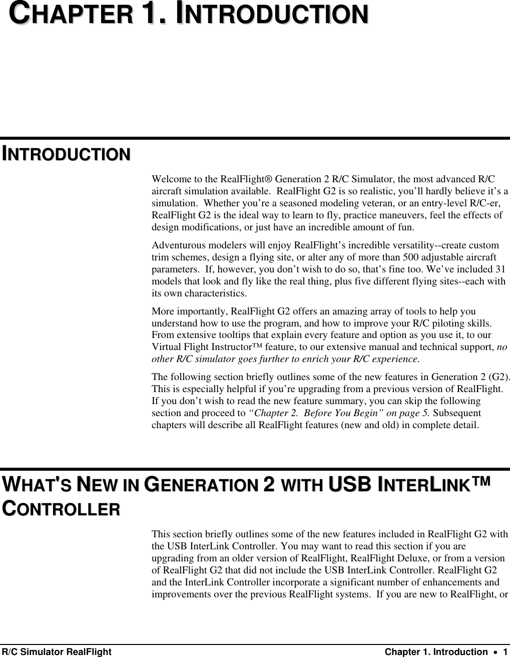   CCHHAAPPTTEERR  11..  IINNTTRROODDUUCCTTIIOONN  IINNTTRROODDUUCCTTIIOONN  Welcome to the RealFlight® Generation 2 R/C Simulator, the most advanced R/C aircraft simulation available.  RealFlight G2 is so realistic, you’ll hardly believe it’s a simulation.  Whether you’re a seasoned modeling veteran, or an entry-level R/C-er, RealFlight G2 is the ideal way to learn to fly, practice maneuvers, feel the effects of design modifications, or just have an incredible amount of fun.  Adventurous modelers will enjoy RealFlight’s incredible versatility--create custom trim schemes, design a flying site, or alter any of more than 500 adjustable aircraft parameters.  If, however, you don’t wish to do so, that’s fine too. We’ve included 31 models that look and fly like the real thing, plus five different flying sites--each with its own characteristics. More importantly, RealFlight G2 offers an amazing array of tools to help you understand how to use the program, and how to improve your R/C piloting skills. From extensive tooltips that explain every feature and option as you use it, to our Virtual Flight Instructor™ feature, to our extensive manual and technical support, no other R/C simulator goes further to enrich your R/C experience. The following section briefly outlines some of the new features in Generation 2 (G2). This is especially helpful if you’re upgrading from a previous version of RealFlight. If you don’t wish to read the new feature summary, you can skip the following section and proceed to “Chapter 2.  Before You Begin” on page 5. Subsequent chapters will describe all RealFlight features (new and old) in complete detail.  WWHHAATT&apos;&apos;SS  NNEEWW  IINN  GGEENNEERRAATTIIOONN  22  WWIITTHH  UUSSBB  IINNTTEERRLLIINNKK™™  CCOONNTTRROOLLLLEERR  This section briefly outlines some of the new features included in RealFlight G2 with the USB InterLink Controller. You may want to read this section if you are upgrading from an older version of RealFlight, RealFlight Deluxe, or from a version of RealFlight G2 that did not include the USB InterLink Controller. RealFlight G2 and the InterLink Controller incorporate a significant number of enhancements and improvements over the previous RealFlight systems.  If you are new to RealFlight, or R/C Simulator RealFlight  Chapter 1. Introduction  •  1 