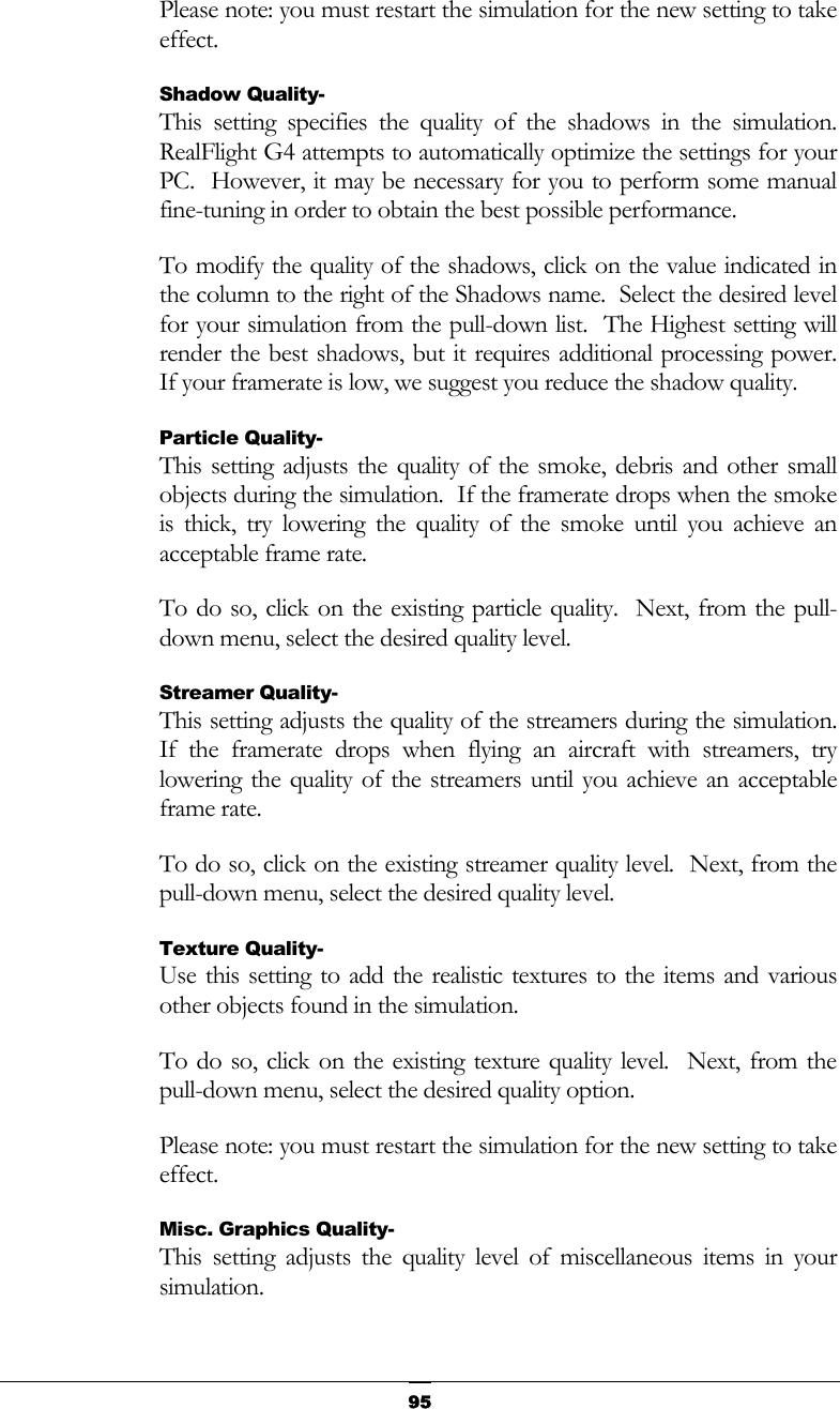   95Please note: you must restart the simulation for the new setting to take effect.  Shadow Quality- This setting specifies the quality of the shadows in the simulation.  RealFlight G4 attempts to automatically optimize the settings for your PC.  However, it may be necessary for you to perform some manual fine-tuning in order to obtain the best possible performance. To modify the quality of the shadows, click on the value indicated in the column to the right of the Shadows name.  Select the desired level for your simulation from the pull-down list.  The Highest setting will render the best shadows, but it requires additional processing power.  If your framerate is low, we suggest you reduce the shadow quality. Particle Quality- This setting adjusts the quality of the smoke, debris and other small objects during the simulation.  If the framerate drops when the smoke is thick, try lowering the quality of the smoke until you achieve an acceptable frame rate. To do so, click on the existing particle quality.  Next, from the pull-down menu, select the desired quality level. Streamer Quality- This setting adjusts the quality of the streamers during the simulation.  If the framerate drops when flying an aircraft with streamers, try lowering the quality of the streamers until you achieve an acceptable frame rate. To do so, click on the existing streamer quality level.  Next, from the pull-down menu, select the desired quality level. Texture Quality- Use this setting to add the realistic textures to the items and various other objects found in the simulation. To do so, click on the existing texture quality level.  Next, from the pull-down menu, select the desired quality option. Please note: you must restart the simulation for the new setting to take effect.  Misc. Graphics Quality- This setting adjusts the quality level of miscellaneous items in your simulation. 