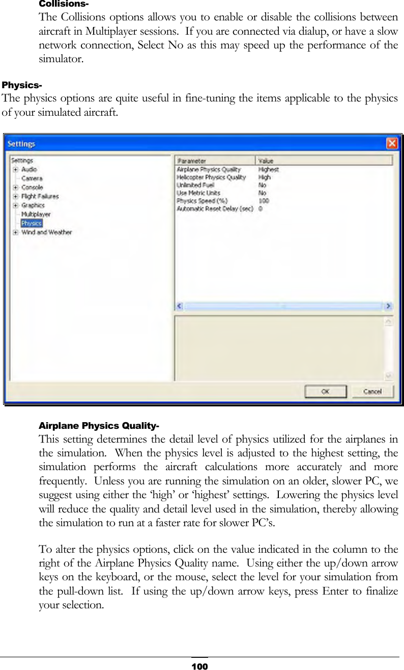   100Collisions- The Collisions options allows you to enable or disable the collisions between aircraft in Multiplayer sessions.  If you are connected via dialup, or have a slow network connection, Select No as this may speed up the performance of the simulator. Physics- The physics options are quite useful in fine-tuning the items applicable to the physics of your simulated aircraft.  Airplane Physics Quality- This setting determines the detail level of physics utilized for the airplanes in the simulation.  When the physics level is adjusted to the highest setting, the simulation performs the aircraft calculations more accurately and more frequently.  Unless you are running the simulation on an older, slower PC, we suggest using either the ‘high’ or ‘highest’ settings.  Lowering the physics level will reduce the quality and detail level used in the simulation, thereby allowing the simulation to run at a faster rate for slower PC’s. To alter the physics options, click on the value indicated in the column to the right of the Airplane Physics Quality name.  Using either the up/down arrow keys on the keyboard, or the mouse, select the level for your simulation from the pull-down list.  If using the up/down arrow keys, press Enter to finalize your selection. 