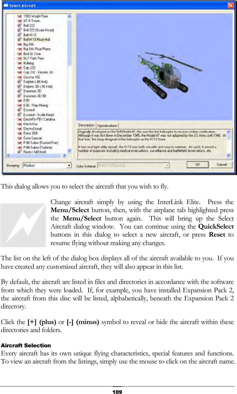   109 This dialog allows you to select the aircraft that you wish to fly. Change aircraft simply by using the InterLink Elite.  Press the Menu/Select button, then, with the airplane tab highlighted press the  Menu/Select button again.  This will bring up the Select Aircraft dialog window.  You can continue using the QuickSelect buttons in this dialog to select a new aircraft, or press Reset to resume flying without making any changes. The list on the left of the dialog box displays all of the aircraft available to you.  If you have created any customized aircraft, they will also appear in this list. By default, the aircraft are listed in files and directories in accordance with the software from which they were loaded.  If, for example, you have installed Expansion Pack 2, the aircraft from this disc will be listed, alphabetically, beneath the Expansion Pack 2 directory. Click the [+] (plus) or [-] (minus) symbol to reveal or hide the aircraft within these directories and folders. Aircraft Selection Every aircraft has its own unique flying characteristics, special features and functions.  To view an aircraft from the listings, simply use the mouse to click on the aircraft name.   