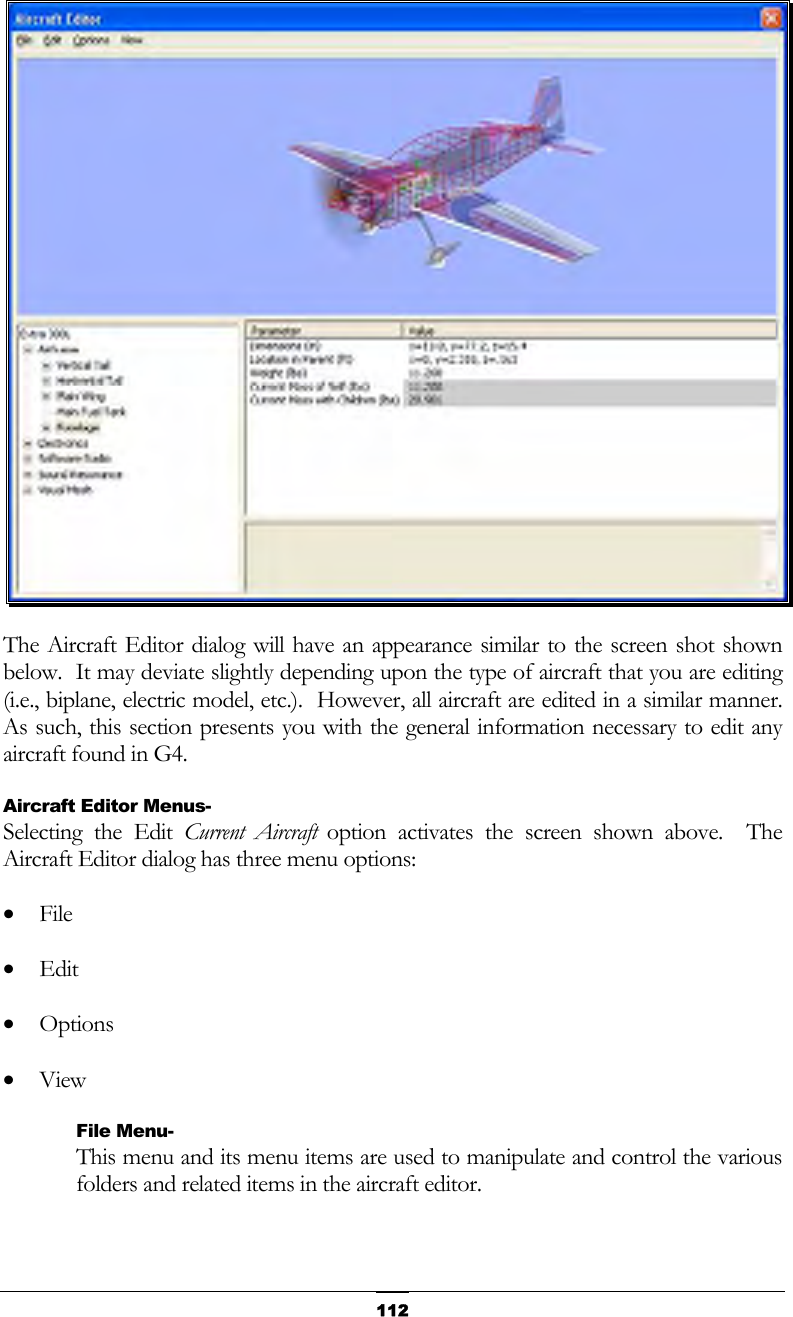   112 The Aircraft Editor dialog will have an appearance similar to the screen shot shown below.  It may deviate slightly depending upon the type of aircraft that you are editing (i.e., biplane, electric model, etc.).  However, all aircraft are edited in a similar manner.  As such, this section presents you with the general information necessary to edit any aircraft found in G4. Aircraft Editor Menus- Selecting the Edit Current Aircraft option activates the screen shown above.  The Aircraft Editor dialog has three menu options: •  File •  Edit •  Options •  View File Menu- This menu and its menu items are used to manipulate and control the various folders and related items in the aircraft editor. 