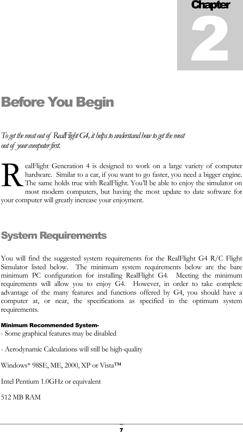   7Before You Begin  To get the most out of  RealFlight G4, it helps to understand how to get the most out of  your computer first. ealFlight Generation 4 is designed to work on a large variety of computer hardware.  Similar to a car, if you want to go faster, you need a bigger engine.  The same holds true with RealFlight. You’ll be able to enjoy the simulator on most modern computers, but having the most update to date software for your computer will greatly increase your enjoyment.  System Requirements  You will find the suggested system requirements for the RealFlight G4 R/C Flight Simulator listed below.  The minimum system requirements below are the bare minimum PC configuration for installing RealFlight G4.  Meeting the minimum requirements will allow you to enjoy G4.  However, in order to take complete advantage of the many features and functions offered by G4, you should have a computer at, or near, the specifications as specified in the optimum system requirements. Minimum Recommended System- - Some graphical features may be disabled - Aerodynamic Calculations will still be high-quality Windows* 98SE, ME, 2000, XP or Vista™ Intel Pentium 1.0GHz or equivalent 512 MB RAM Chapter2R 