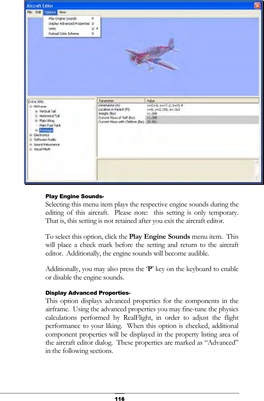   116 Play Engine Sounds- Selecting this menu item plays the respective engine sounds during the editing of this aircraft.  Please note:  this setting is only temporary.  That is, this setting is not retained after you exit the aircraft editor. To select this option, click the Play Engine Sounds menu item.  This will place a check mark before the setting and return to the aircraft editor.  Additionally, the engine sounds will become audible. Additionally, you may also press the ‘P’ key on the keyboard to enable or disable the engine sounds. Display Advanced Properties- This option displays advanced properties for the components in the airframe.  Using the advanced properties you may fine-tune the physics calculations performed by RealFlight, in order to adjust the flight performance to your liking.  When this option is checked, additional component properties will be displayed in the property listing area of the aircraft editor dialog.  These properties are marked as “Advanced” in the following sections. 