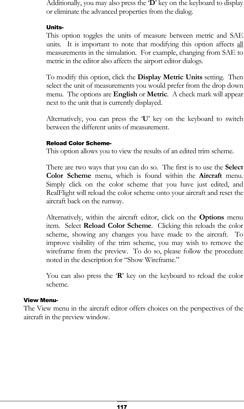   117Additionally, you may also press the ‘D’ key on the keyboard to display or eliminate the advanced properties from the dialog. Units- This option toggles the units of measure between metric and SAE units.  It is important to note that modifying this option affects all measurements in the simulation.  For example, changing from SAE to metric in the editor also affects the airport editor dialogs. To modify this option, click the Display Metric Units setting.  Then select the unit of measurements you would prefer from the drop down menu.  The options are English or Metric.  A check mark will appear next to the unit that is currently displayed. Alternatively, you can press the ‘U’ key on the keyboard to switch between the different units of measurement. Reload Color Scheme- This option allows you to view the results of an edited trim scheme. There are two ways that you can do so.  The first is to use the Select Color Scheme menu, which is found within the Aircraft menu.  Simply click on the color scheme that you have just edited, and RealFlight will reload the color scheme onto your aircraft and reset the aircraft back on the runway. Alternatively, within the aircraft editor, click on the Options menu item.  Select Reload Color Scheme.  Clicking this reloads the color scheme, showing any changes you have made to the aircraft.  To improve visibility of the trim scheme, you may wish to remove the wireframe from the preview.  To do so, please follow the procedure noted in the description for “Show Wireframe.” You can also press the ‘R’ key on the keyboard to reload the color scheme. View Menu- The View menu in the aircraft editor offers choices on the perspectives of the aircraft in the preview window. 