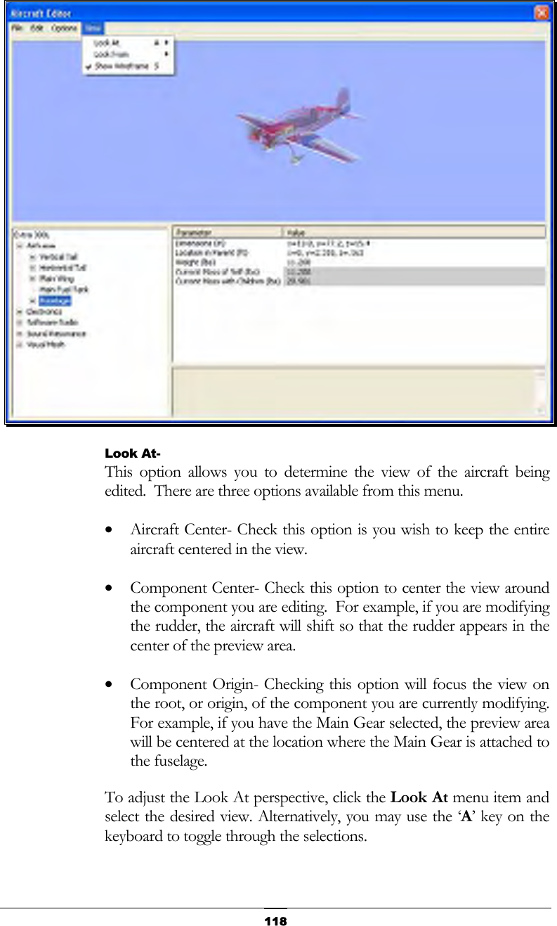   118 Look At- This option allows you to determine the view of the aircraft being edited.  There are three options available from this menu. •  Aircraft Center- Check this option is you wish to keep the entire aircraft centered in the view. •  Component Center- Check this option to center the view around the component you are editing.  For example, if you are modifying the rudder, the aircraft will shift so that the rudder appears in the center of the preview area. •  Component Origin- Checking this option will focus the view on the root, or origin, of the component you are currently modifying.  For example, if you have the Main Gear selected, the preview area will be centered at the location where the Main Gear is attached to the fuselage. To adjust the Look At perspective, click the Look At menu item and select the desired view. Alternatively, you may use the ‘A’ key on the keyboard to toggle through the selections. 