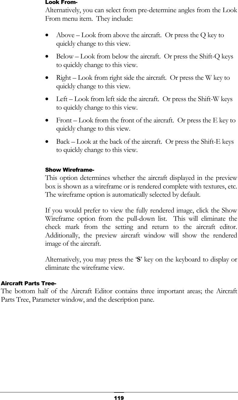   119Look From- Alternatively, you can select from pre-determine angles from the Look From menu item.  They include: •  Above – Look from above the aircraft.  Or press the Q key to quickly change to this view. •  Below – Look from below the aircraft.  Or press the Shift-Q keys to quickly change to this view. •  Right – Look from right side the aircraft.  Or press the W key to quickly change to this view. •  Left – Look from left side the aircraft.  Or press the Shift-W keys to quickly change to this view. •  Front – Look from the front of the aircraft.  Or press the E key to quickly change to this view. •  Back – Look at the back of the aircraft.  Or press the Shift-E keys to quickly change to this view.  Show Wireframe- This option determines whether the aircraft displayed in the preview box is shown as a wireframe or is rendered complete with textures, etc.  The wireframe option is automatically selected by default. If you would prefer to view the fully rendered image, click the Show Wireframe option from the pull-down list.  This will eliminate the check mark from the setting and return to the aircraft editor.  Additionally, the preview aircraft window will show the rendered image of the aircraft. Alternatively, you may press the ‘S’ key on the keyboard to display or eliminate the wireframe view. Aircraft Parts Tree- The bottom half of the Aircraft Editor contains three important areas; the Aircraft Parts Tree, Parameter window, and the description pane.   