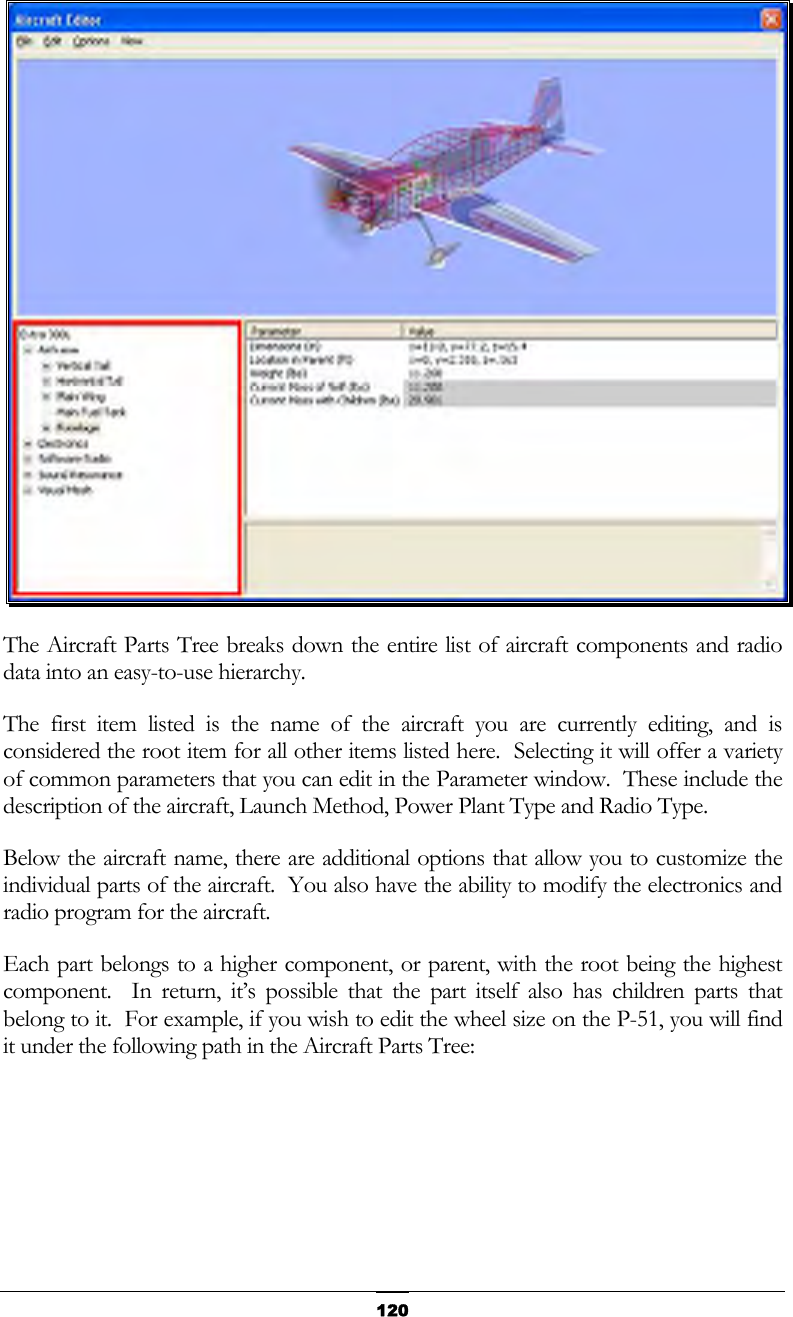  120 The Aircraft Parts Tree breaks down the entire list of aircraft components and radio data into an easy-to-use hierarchy. The first item listed is the name of the aircraft you are currently editing, and is considered the root item for all other items listed here.  Selecting it will offer a variety of common parameters that you can edit in the Parameter window.  These include the description of the aircraft, Launch Method, Power Plant Type and Radio Type. Below the aircraft name, there are additional options that allow you to customize the individual parts of the aircraft.  You also have the ability to modify the electronics and radio program for the aircraft. Each part belongs to a higher component, or parent, with the root being the highest component.  In return, it’s possible that the part itself also has children parts that belong to it.  For example, if you wish to edit the wheel size on the P-51, you will find it under the following path in the Aircraft Parts Tree: 