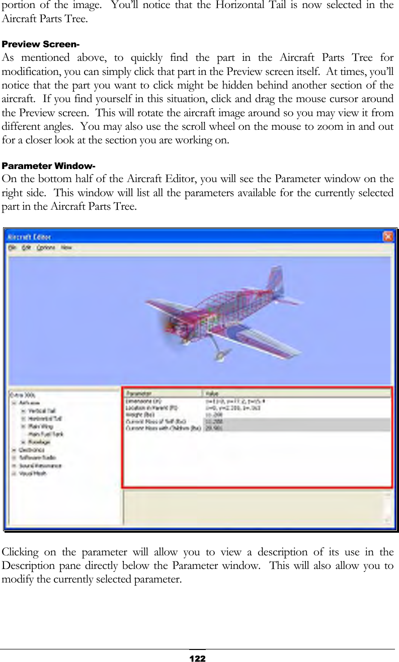   122portion of the image.  You’ll notice that the Horizontal Tail is now selected in the Aircraft Parts Tree. Preview Screen- As mentioned above, to quickly find the part in the Aircraft Parts Tree for modification, you can simply click that part in the Preview screen itself.  At times, you’ll notice that the part you want to click might be hidden behind another section of the aircraft.  If you find yourself in this situation, click and drag the mouse cursor around the Preview screen.  This will rotate the aircraft image around so you may view it from different angles.  You may also use the scroll wheel on the mouse to zoom in and out for a closer look at the section you are working on. Parameter Window- On the bottom half of the Aircraft Editor, you will see the Parameter window on the right side.  This window will list all the parameters available for the currently selected part in the Aircraft Parts Tree.  Clicking on the parameter will allow you to view a description of its use in the Description pane directly below the Parameter window.  This will also allow you to modify the currently selected parameter. 