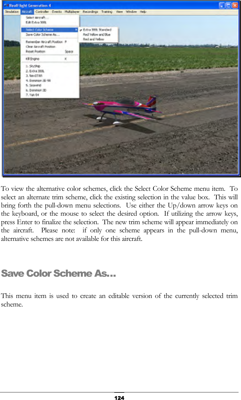   124 To view the alternative color schemes, click the Select Color Scheme menu item.  To select an alternate trim scheme, click the existing selection in the value box.  This will bring forth the pull-down menu selections.  Use either the Up/down arrow keys on the keyboard, or the mouse to select the desired option.  If utilizing the arrow keys, press Enter to finalize the selection.  The new trim scheme will appear immediately on the aircraft.  Please note:  if only one scheme appears in the pull-down menu, alternative schemes are not available for this aircraft.      Save Color Scheme As…  This menu item is used to create an editable version of the currently selected trim scheme. 