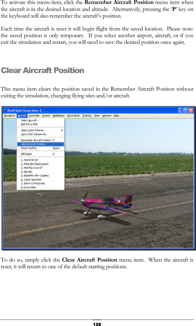   128To activate this menu item, click the Remember Aircraft Position menu item when the aircraft is in the desired location and altitude.  Alternatively, pressing the ‘P’ key on the keyboard will also remember the aircraft’s position. Each time the aircraft is reset it will begin flight from the saved location.  Please note:  the saved position is only temporary.  If you select another airport, aircraft, or if you exit the simulation and restart, you will need to save the desired position once again.  Clear Aircraft Position  This menu item clears the position saved in the Remember Aircraft Position without exiting the simulation, changing flying sites and/or aircraft.  To do so, simply click the Clear Aircraft Position menu item.  When the aircraft is reset, it will return to one of the default starting positions.  