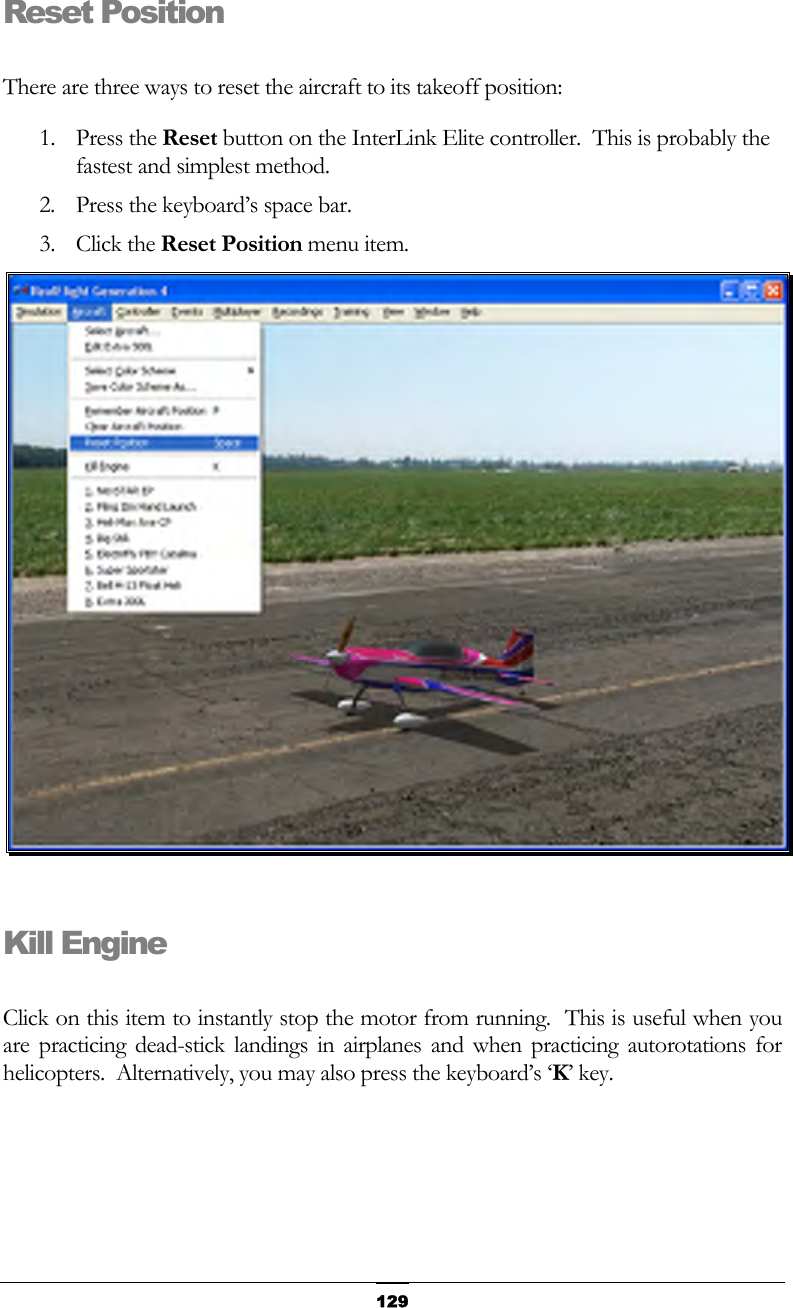   129Reset Position  There are three ways to reset the aircraft to its takeoff position: 1. Press the Reset button on the InterLink Elite controller.  This is probably the fastest and simplest method. 2.  Press the keyboard’s space bar. 3. Click the Reset Position menu item.   Kill Engine  Click on this item to instantly stop the motor from running.  This is useful when you are practicing dead-stick landings in airplanes and when practicing autorotations for helicopters.  Alternatively, you may also press the keyboard’s ‘K’ key. 