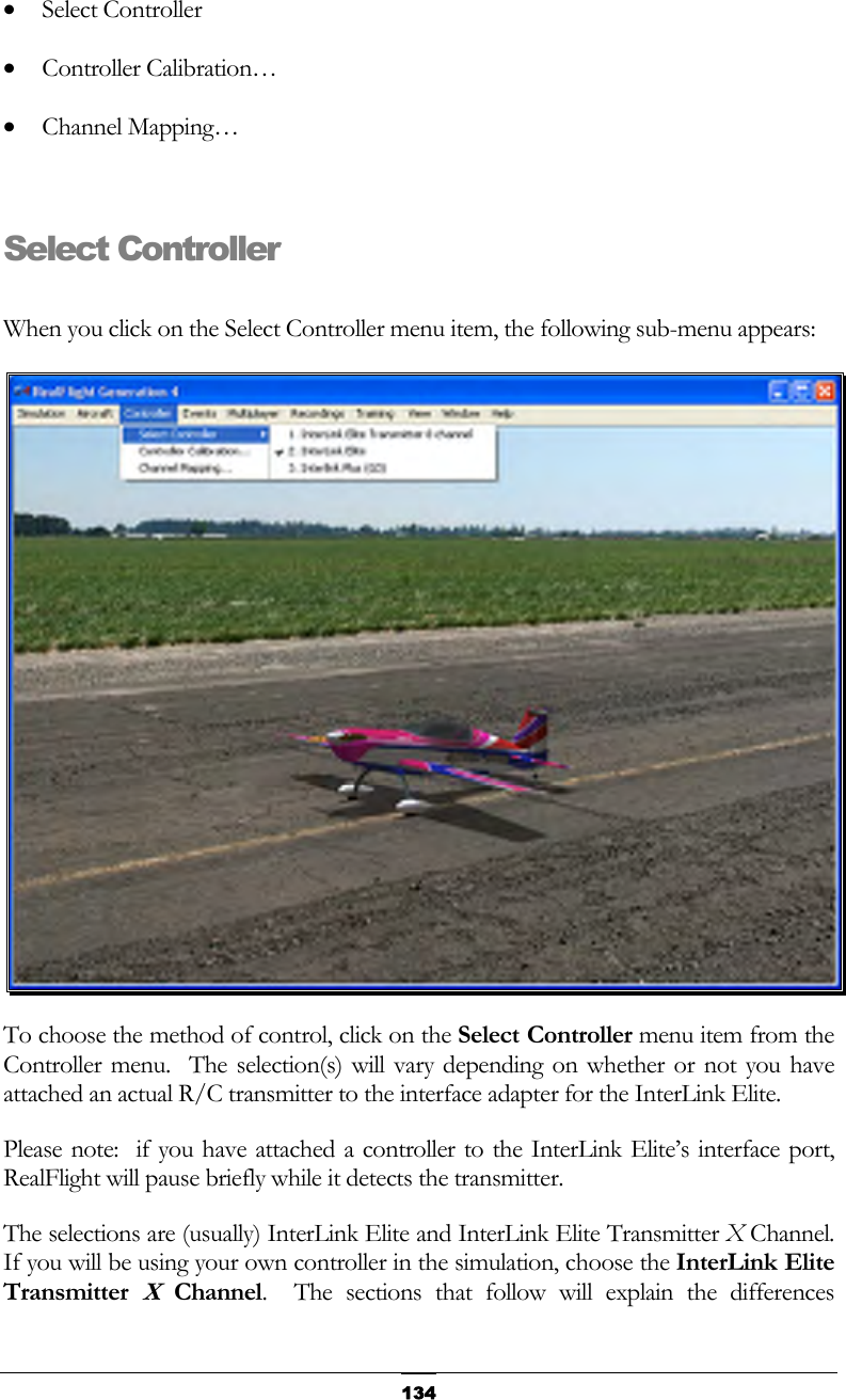   134•  Select Controller •  Controller Calibration… •  Channel Mapping…  Select Controller  When you click on the Select Controller menu item, the following sub-menu appears:  To choose the method of control, click on the Select Controller menu item from the Controller menu.  The selection(s) will vary depending on whether or not you have attached an actual R/C transmitter to the interface adapter for the InterLink Elite. Please note:  if you have attached a controller to the InterLink Elite’s interface port, RealFlight will pause briefly while it detects the transmitter. The selections are (usually) InterLink Elite and InterLink Elite Transmitter X Channel.  If you will be using your own controller in the simulation, choose the InterLink Elite Transmitter X Channel.  The sections that follow will explain the differences 