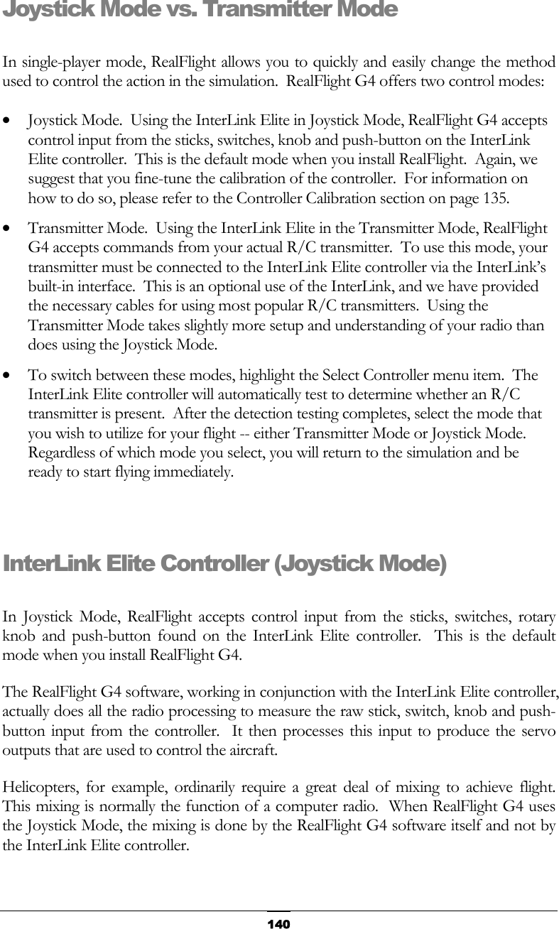   140Joystick Mode vs. Transmitter Mode  In single-player mode, RealFlight allows you to quickly and easily change the method used to control the action in the simulation.  RealFlight G4 offers two control modes: •  Joystick Mode.  Using the InterLink Elite in Joystick Mode, RealFlight G4 accepts control input from the sticks, switches, knob and push-button on the InterLink Elite controller.  This is the default mode when you install RealFlight.  Again, we suggest that you fine-tune the calibration of the controller.  For information on how to do so, please refer to the Controller Calibration section on page 135. •  Transmitter Mode.  Using the InterLink Elite in the Transmitter Mode, RealFlight G4 accepts commands from your actual R/C transmitter.  To use this mode, your transmitter must be connected to the InterLink Elite controller via the InterLink’s built-in interface.  This is an optional use of the InterLink, and we have provided the necessary cables for using most popular R/C transmitters.  Using the Transmitter Mode takes slightly more setup and understanding of your radio than does using the Joystick Mode. •  To switch between these modes, highlight the Select Controller menu item.  The InterLink Elite controller will automatically test to determine whether an R/C transmitter is present.  After the detection testing completes, select the mode that you wish to utilize for your flight -- either Transmitter Mode or Joystick Mode.  Regardless of which mode you select, you will return to the simulation and be ready to start flying immediately.   InterLink Elite Controller (Joystick Mode)  In Joystick Mode, RealFlight accepts control input from the sticks, switches, rotary knob and push-button found on the InterLink Elite controller.  This is the default mode when you install RealFlight G4. The RealFlight G4 software, working in conjunction with the InterLink Elite controller, actually does all the radio processing to measure the raw stick, switch, knob and push-button input from the controller.  It then processes this input to produce the servo outputs that are used to control the aircraft. Helicopters, for example, ordinarily require a great deal of mixing to achieve flight.  This mixing is normally the function of a computer radio.  When RealFlight G4 uses the Joystick Mode, the mixing is done by the RealFlight G4 software itself and not by the InterLink Elite controller. 