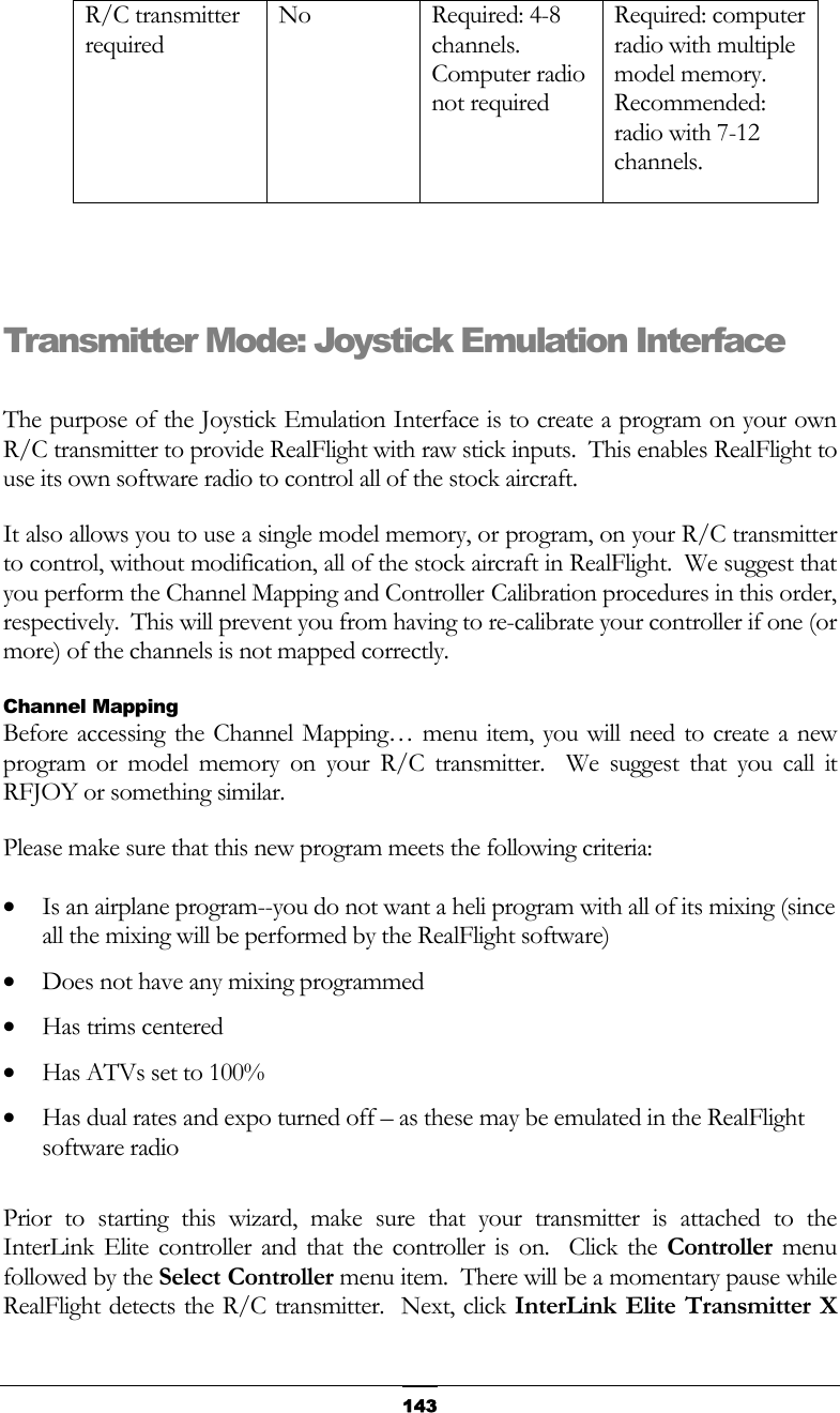   143R/C transmitter required No Required: 4-8 channels.  Computer radio not required Required: computer radio with multiple model memory.  Recommended: radio with 7-12 channels.   Transmitter Mode: Joystick Emulation Interface  The purpose of the Joystick Emulation Interface is to create a program on your own R/C transmitter to provide RealFlight with raw stick inputs.  This enables RealFlight to use its own software radio to control all of the stock aircraft. It also allows you to use a single model memory, or program, on your R/C transmitter to control, without modification, all of the stock aircraft in RealFlight.  We suggest that you perform the Channel Mapping and Controller Calibration procedures in this order, respectively.  This will prevent you from having to re-calibrate your controller if one (or more) of the channels is not mapped correctly.  Channel Mapping Before accessing the Channel Mapping… menu item, you will need to create a new program or model memory on your R/C transmitter.  We suggest that you call it RFJOY or something similar. Please make sure that this new program meets the following criteria: •  Is an airplane program--you do not want a heli program with all of its mixing (since all the mixing will be performed by the RealFlight software) •  Does not have any mixing programmed •  Has trims centered •  Has ATVs set to 100% •  Has dual rates and expo turned off – as these may be emulated in the RealFlight software radio  Prior to starting this wizard, make sure that your transmitter is attached to the InterLink Elite controller and that the controller is on.  Click the Controller menu followed by the Select Controller menu item.  There will be a momentary pause while RealFlight detects the R/C transmitter.  Next, click InterLink Elite Transmitter X 