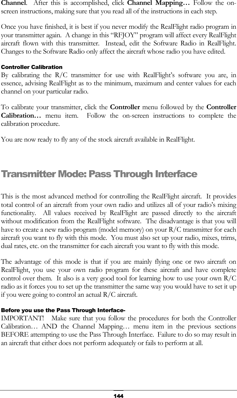   144Channel.  After this is accomplished, click Channel Mapping… Follow the on-screen instructions, making sure that you read all of the instructions in each step. Once you have finished, it is best if you never modify the RealFlight radio program in your transmitter again.  A change in this “RFJOY” program will affect every RealFlight aircraft flown with this transmitter.  Instead, edit the Software Radio in RealFlight.  Changes to the Software Radio only affect the aircraft whose radio you have edited. Controller Calibration By calibrating the R/C transmitter for use with RealFlight’s software you are, in essence, advising RealFlight as to the minimum, maximum and center values for each channel on your particular radio. To calibrate your transmitter, click the Controller menu followed by the Controller Calibration… menu item.  Follow the on-screen instructions to complete the calibration procedure. You are now ready to fly any of the stock aircraft available in RealFlight.  Transmitter Mode: Pass Through Interface  This is the most advanced method for controlling the RealFlight aircraft.  It provides total control of an aircraft from your own radio and utilizes all of your radio’s mixing functionality.  All values received by RealFlight are passed directly to the aircraft without modification from the RealFlight software.  The disadvantage is that you will have to create a new radio program (model memory) on your R/C transmitter for each aircraft you want to fly with this mode.  You must also set up your radio, mixes, trims, dual rates, etc. on the transmitter for each aircraft you want to fly with this mode. The advantage of this mode is that if you are mainly flying one or two aircraft on RealFlight, you use your own radio program for these aircraft and have complete control over them.  It also is a very good tool for learning how to use your own R/C radio as it forces you to set up the transmitter the same way you would have to set it up if you were going to control an actual R/C aircraft. Before you use the Pass Through Interface- IMPORTANT!   Make sure that you follow the procedures for both the Controller Calibration… AND the Channel Mapping… menu item in the previous sections BEFORE attempting to use the Pass Through Interface.  Failure to do so may result in an aircraft that either does not perform adequately or fails to perform at all. 