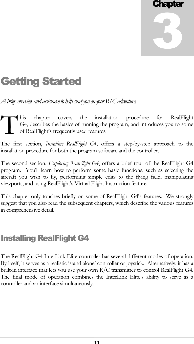  11Getting Started A brief  overview and assistance to help start you on your R/C adventure. his chapter covers the installation procedure for RealFlight  G4, describes the basics of running the program, and introduces you to some of RealFlight’s frequently used features. The first section, Installing RealFlight G4, offers a step-by-step approach to the installation procedure for both the program software and the controller. The second section, Exploring RealFlight G4, offers a brief tour of the RealFlight G4 program.  You&apos;ll learn how to perform some basic functions, such as selecting the aircraft you wish to fly, performing simple edits to the flying field, manipulating viewports, and using RealFlight’s Virtual Flight Instruction feature. This chapter only touches briefly on some of RealFlight G4’s features.  We strongly suggest that you also read the subsequent chapters, which describe the various features in comprehensive detail.  Installing RealFlight G4  The RealFlight G4 InterLink Elite controller has several different modes of operation.  By itself, it serves as a realistic ‘stand alone’ controller or joystick.  Alternatively, it has a built-in interface that lets you use your own R/C transmitter to control RealFlight G4.  The final mode of operation combines the InterLink Elite’s ability to serve as a controller and an interface simultaneously. Chapter3T 