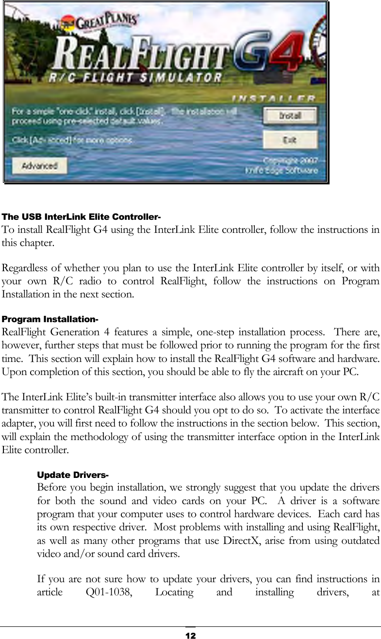   12  The USB InterLink Elite Controller- To install RealFlight G4 using the InterLink Elite controller, follow the instructions in this chapter. Regardless of whether you plan to use the InterLink Elite controller by itself, or with your own R/C radio to control RealFlight, follow the instructions on Program Installation in the next section. Program Installation- RealFlight Generation 4 features a simple, one-step installation process.  There are, however, further steps that must be followed prior to running the program for the first time.  This section will explain how to install the RealFlight G4 software and hardware.  Upon completion of this section, you should be able to fly the aircraft on your PC. The InterLink Elite’s built-in transmitter interface also allows you to use your own R/C transmitter to control RealFlight G4 should you opt to do so.  To activate the interface adapter, you will first need to follow the instructions in the section below.  This section, will explain the methodology of using the transmitter interface option in the InterLink Elite controller. Update Drivers- Before you begin installation, we strongly suggest that you update the drivers for both the sound and video cards on your PC.  A driver is a software program that your computer uses to control hardware devices.  Each card has its own respective driver.  Most problems with installing and using RealFlight, as well as many other programs that use DirectX, arise from using outdated video and/or sound card drivers. If you are not sure how to update your drivers, you can find instructions in article Q01-1038, Locating and installing drivers, at 