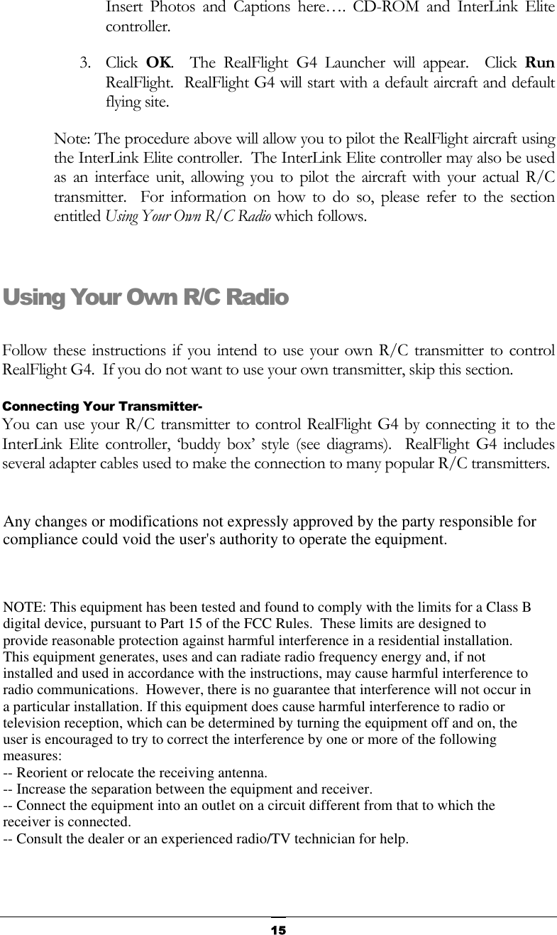   15Insert Photos and Captions here…. CD-ROM and InterLink Elite controller. 3. Click OK.  The RealFlight G4 Launcher will appear.  Click Run RealFlight.  RealFlight G4 will start with a default aircraft and default flying site. Note: The procedure above will allow you to pilot the RealFlight aircraft using the InterLink Elite controller.  The InterLink Elite controller may also be used as an interface unit, allowing you to pilot the aircraft with your actual R/C transmitter.  For information on how to do so, please refer to the section entitled Using Your Own R/C Radio which follows.  Using Your Own R/C Radio  Follow these instructions if you intend to use your own R/C transmitter to control RealFlight G4.  If you do not want to use your own transmitter, skip this section. Connecting Your Transmitter- You can use your R/C transmitter to control RealFlight G4 by connecting it to the InterLink Elite controller, ‘buddy box’ style (see diagrams).  RealFlight G4 includes several adapter cables used to make the connection to many popular R/C transmitters. Any changes or modifications not expressly approved by the party responsible for compliance could void the user&apos;s authority to operate the equipment.NOTE: This equipment has been tested and found to comply with the limits for a Class B digital device, pursuant to Part 15 of the FCC Rules.  These limits are designed to provide reasonable protection against harmful interference in a residential installation. This equipment generates, uses and can radiate radio frequency energy and, if not installed and used in accordance with the instructions, may cause harmful interference to radio communications.  However, there is no guarantee that interference will not occur in a particular installation. If this equipment does cause harmful interference to radio or television reception, which can be determined by turning the equipment off and on, the user is encouraged to try to correct the interference by one or more of the following  measures:-- Reorient or relocate the receiving antenna. -- Increase the separation between the equipment and receiver. -- Connect the equipment into an outlet on a circuit different from that to which the receiver is connected. -- Consult the dealer or an experienced radio/TV technician for help.