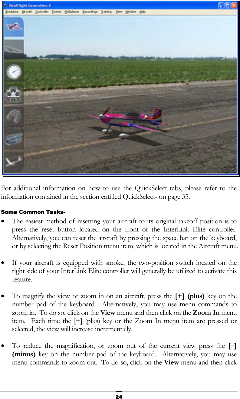   24 For additional information on how to use the QuickSelect tabs, please refer to the information contained in the section entitled QuickSelect- on page 35. Some Common Tasks- •  The easiest method of resetting your aircraft to its original takeoff position is to press the reset button located on the front of the InterLink Elite controller.  Alternatively, you can reset the aircraft by pressing the space bar on the keyboard, or by selecting the Reset Position menu item, which is located in the Aircraft menu. •  If your aircraft is equipped with smoke, the two-position switch located on the right side of your InterLink Elite controller will generally be utilized to activate this feature. •  To magnify the view or zoom in on an aircraft, press the [+] (plus) key on the number pad of the keyboard.  Alternatively, you may use menu commands to zoom in.  To do so, click on the View menu and then click on the Zoom In menu item.  Each time the [+] (plus) key or the Zoom In menu item are pressed or selected, the view will increase incrementally. •  To reduce the magnification, or zoom out of the current view press the [–] (minus) key on the number pad of the keyboard.  Alternatively, you may use menu commands to zoom out.  To do so, click on the View menu and then click 