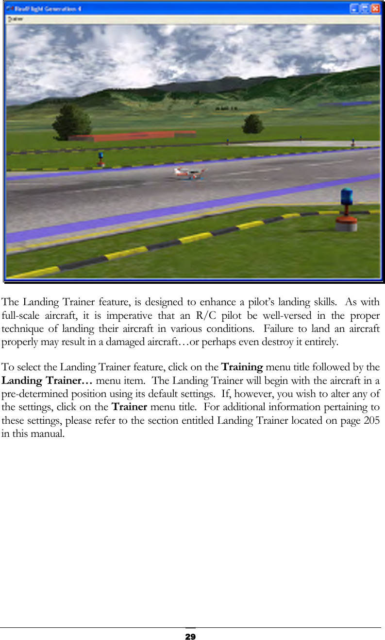   29 The Landing Trainer feature, is designed to enhance a pilot’s landing skills.  As with full-scale aircraft, it is imperative that an R/C pilot be well-versed in the proper technique of landing their aircraft in various conditions.  Failure to land an aircraft properly may result in a damaged aircraft…or perhaps even destroy it entirely.   To select the Landing Trainer feature, click on the Training menu title followed by the Landing Trainer… menu item.  The Landing Trainer will begin with the aircraft in a pre-determined position using its default settings.  If, however, you wish to alter any of the settings, click on the Trainer menu title.  For additional information pertaining to these settings, please refer to the section entitled Landing Trainer located on page 205 in this manual.   