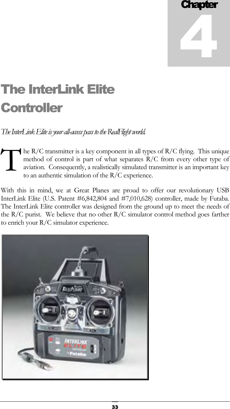   33The InterLink Elite Controller The InterLink Elite is your all-access pass to the RealFlight world. he R/C transmitter is a key component in all types of R/C flying.  This unique method of control is part of what separates R/C from every other type of aviation.  Consequently, a realistically simulated transmitter is an important key to an authentic simulation of the R/C experience. With this in mind, we at Great Planes are proud to offer our revolutionary USB InterLink Elite (U.S. Patent #6,842,804 and #7,010,628) controller, made by Futaba.  The InterLink Elite controller was designed from the ground up to meet the needs of the R/C purist.  We believe that no other R/C simulator control method goes farther to enrich your R/C simulator experience.  Chapter4T 