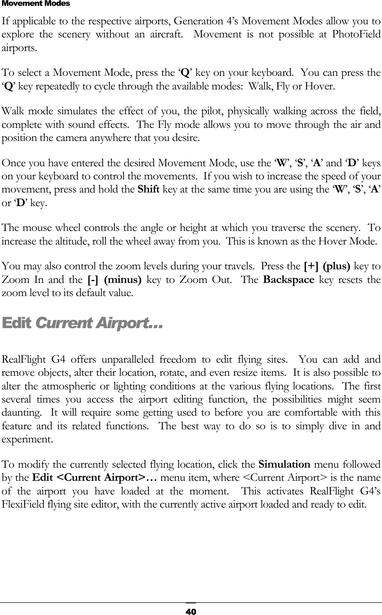   40  Movement Modes If applicable to the respective airports, Generation 4’s Movement Modes allow you to explore the scenery without an aircraft.  Movement is not possible at PhotoField airports. To select a Movement Mode, press the ‘Q’ key on your keyboard.  You can press the ‘Q’ key repeatedly to cycle through the available modes:  Walk, Fly or Hover. Walk mode simulates the effect of you, the pilot, physically walking across the field, complete with sound effects.  The Fly mode allows you to move through the air and position the camera anywhere that you desire. Once you have entered the desired Movement Mode, use the ‘W’, ‘S’, ‘A’ and ‘D’ keys on your keyboard to control the movements.  If you wish to increase the speed of your movement, press and hold the Shift key at the same time you are using the ‘W’, ‘S’, ‘A’ or ‘D’ key. The mouse wheel controls the angle or height at which you traverse the scenery.  To increase the altitude, roll the wheel away from you.  This is known as the Hover Mode. You may also control the zoom levels during your travels.  Press the [+] (plus) key to Zoom In and the [-] (minus) key to Zoom Out.  The Backspace key resets the zoom level to its default value. Edit Current Airport…  RealFlight G4 offers unparalleled freedom to edit flying sites.  You can add and remove objects, alter their location, rotate, and even resize items.  It is also possible to alter the atmospheric or lighting conditions at the various flying locations.  The first several times you access the airport editing function, the possibilities might seem daunting.  It will require some getting used to before you are comfortable with this feature and its related functions.  The best way to do so is to simply dive in and experiment. To modify the currently selected flying location, click the Simulation menu followed by the Edit &lt;Current Airport&gt;… menu item, where &lt;Current Airport&gt; is the name of the airport you have loaded at the moment.  This activates RealFlight G4’s FlexiField flying site editor, with the currently active airport loaded and ready to edit. 