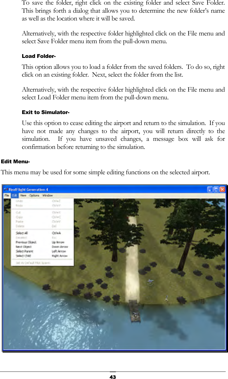   43To save the folder, right click on the existing folder and select Save Folder.  This brings forth a dialog that allows you to determine the new folder’s name as well as the location where it will be saved. Alternatively, with the respective folder highlighted click on the File menu and select Save Folder menu item from the pull-down menu. Load Folder- This option allows you to load a folder from the saved folders.  To do so, right click on an existing folder.  Next, select the folder from the list. Alternatively, with the respective folder highlighted click on the File menu and select Load Folder menu item from the pull-down menu. Exit to Simulator- Use this option to cease editing the airport and return to the simulation.  If you have not made any changes to the airport, you will return directly to the simulation.  If you have unsaved changes, a message box will ask for confirmation before returning to the simulation. Edit Menu- This menu may be used for some simple editing functions on the selected airport.  