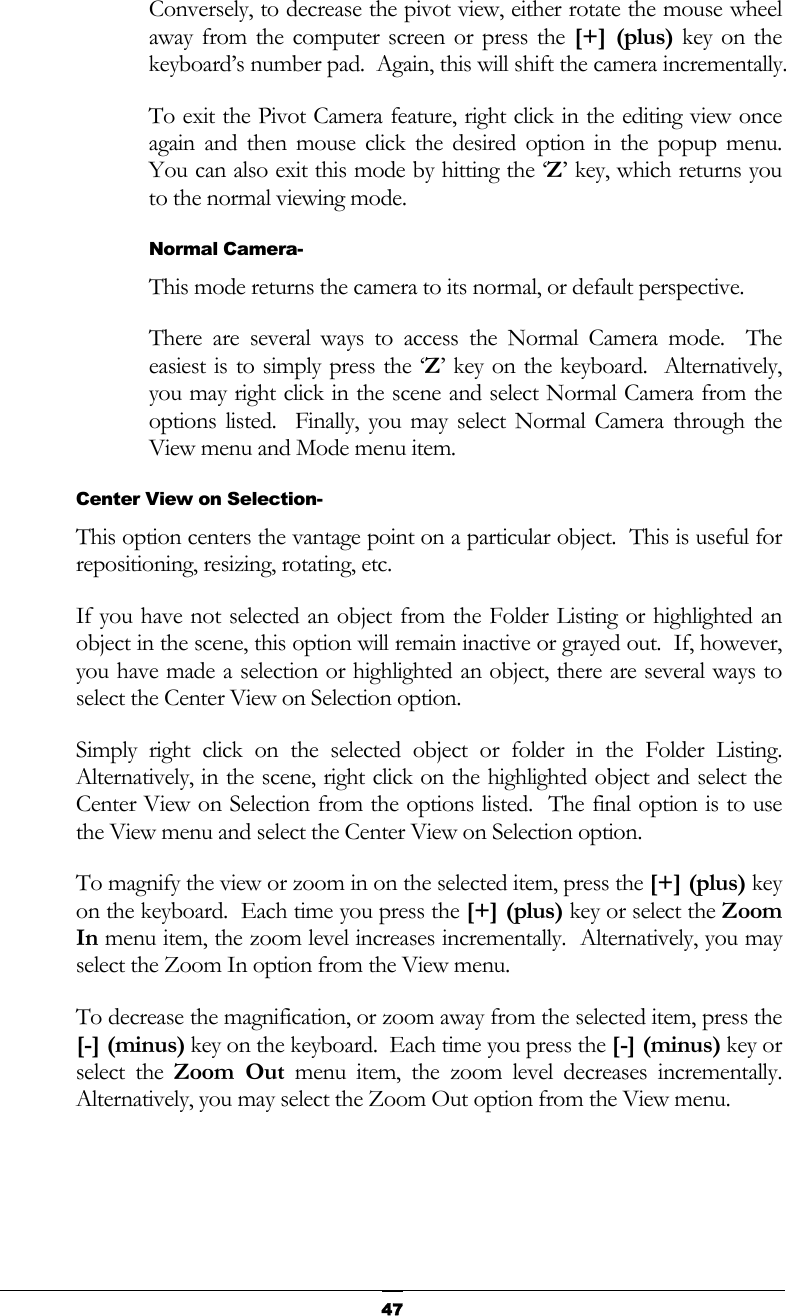   47Conversely, to decrease the pivot view, either rotate the mouse wheel away from the computer screen or press the [+] (plus) key on the keyboard’s number pad.  Again, this will shift the camera incrementally. To exit the Pivot Camera feature, right click in the editing view once again and then mouse click the desired option in the popup menu.  You can also exit this mode by hitting the ‘Z’ key, which returns you to the normal viewing mode. Normal Camera- This mode returns the camera to its normal, or default perspective. There are several ways to access the Normal Camera mode.  The easiest is to simply press the ‘Z’ key on the keyboard.  Alternatively, you may right click in the scene and select Normal Camera from the options listed.  Finally, you may select Normal Camera through the View menu and Mode menu item. Center View on Selection- This option centers the vantage point on a particular object.  This is useful for repositioning, resizing, rotating, etc. If you have not selected an object from the Folder Listing or highlighted an object in the scene, this option will remain inactive or grayed out.  If, however, you have made a selection or highlighted an object, there are several ways to select the Center View on Selection option. Simply right click on the selected object or folder in the Folder Listing.  Alternatively, in the scene, right click on the highlighted object and select the Center View on Selection from the options listed.  The final option is to use the View menu and select the Center View on Selection option. To magnify the view or zoom in on the selected item, press the [+] (plus) key on the keyboard.  Each time you press the [+] (plus) key or select the Zoom In menu item, the zoom level increases incrementally.  Alternatively, you may select the Zoom In option from the View menu. To decrease the magnification, or zoom away from the selected item, press the [-] (minus) key on the keyboard.  Each time you press the [-] (minus) key or select the Zoom Out menu item, the zoom level decreases incrementally.  Alternatively, you may select the Zoom Out option from the View menu. 