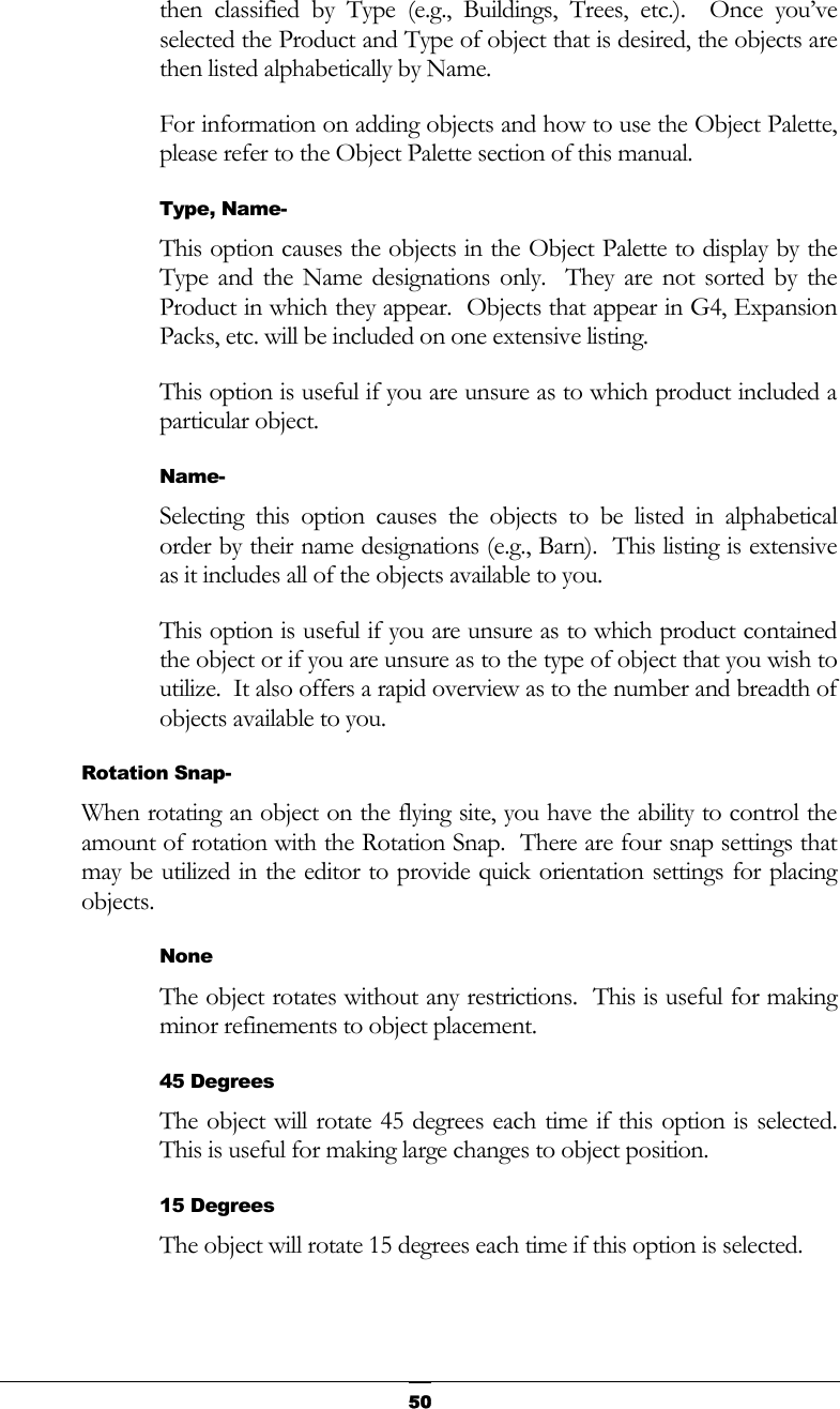   50then classified by Type (e.g., Buildings, Trees, etc.).  Once you’ve selected the Product and Type of object that is desired, the objects are then listed alphabetically by Name. For information on adding objects and how to use the Object Palette, please refer to the Object Palette section of this manual. Type, Name- This option causes the objects in the Object Palette to display by the Type and the Name designations only.  They are not sorted by the Product in which they appear.  Objects that appear in G4, Expansion Packs, etc. will be included on one extensive listing. This option is useful if you are unsure as to which product included a particular object. Name- Selecting this option causes the objects to be listed in alphabetical order by their name designations (e.g., Barn).  This listing is extensive as it includes all of the objects available to you. This option is useful if you are unsure as to which product contained the object or if you are unsure as to the type of object that you wish to utilize.  It also offers a rapid overview as to the number and breadth of objects available to you. Rotation Snap- When rotating an object on the flying site, you have the ability to control the amount of rotation with the Rotation Snap.  There are four snap settings that may be utilized in the editor to provide quick orientation settings for placing objects. None The object rotates without any restrictions.  This is useful for making minor refinements to object placement. 45 Degrees  The object will rotate 45 degrees each time if this option is selected.  This is useful for making large changes to object position. 15 Degrees The object will rotate 15 degrees each time if this option is selected. 