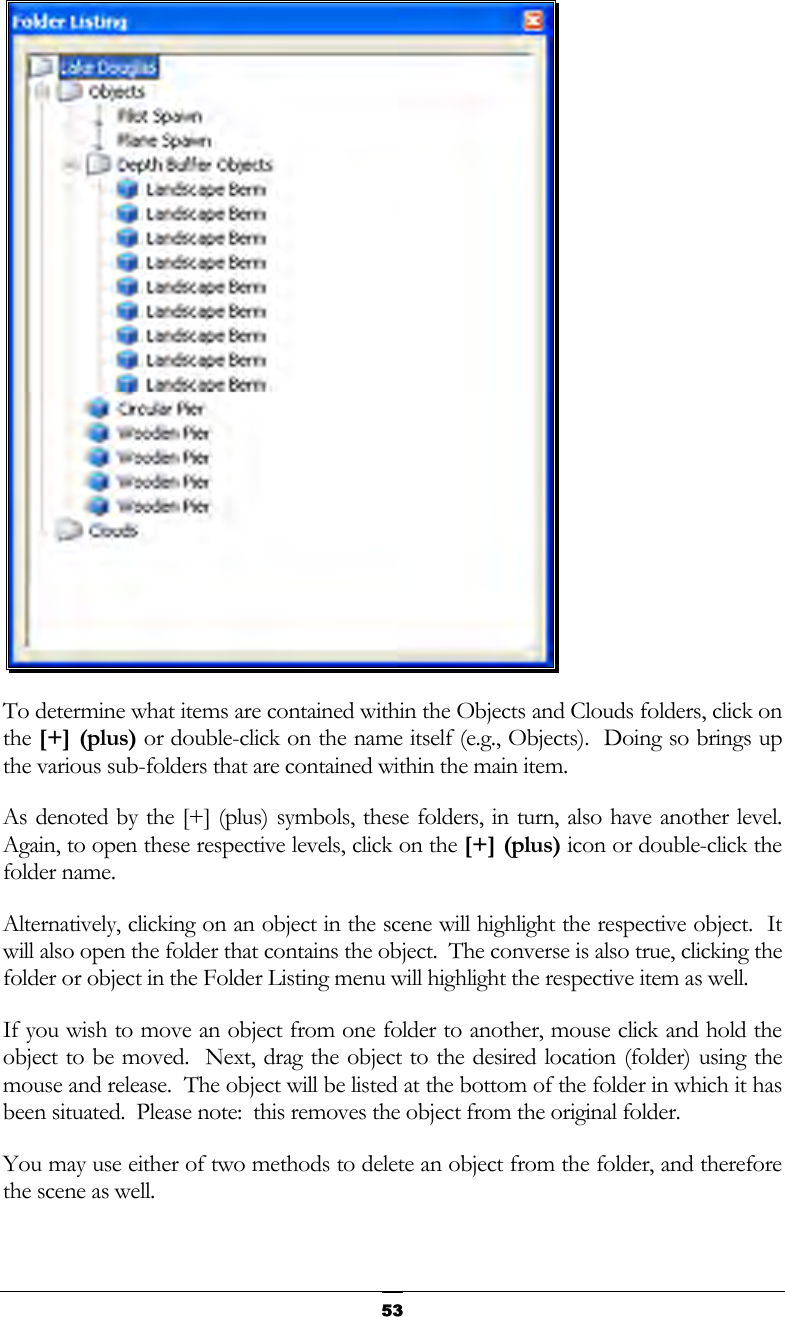   53 To determine what items are contained within the Objects and Clouds folders, click on the [+] (plus) or double-click on the name itself (e.g., Objects).  Doing so brings up the various sub-folders that are contained within the main item. As denoted by the [+] (plus) symbols, these folders, in turn, also have another level.  Again, to open these respective levels, click on the [+] (plus) icon or double-click the folder name. Alternatively, clicking on an object in the scene will highlight the respective object.  It will also open the folder that contains the object.  The converse is also true, clicking the folder or object in the Folder Listing menu will highlight the respective item as well. If you wish to move an object from one folder to another, mouse click and hold the object to be moved.  Next, drag the object to the desired location (folder) using the mouse and release.  The object will be listed at the bottom of the folder in which it has been situated.  Please note:  this removes the object from the original folder. You may use either of two methods to delete an object from the folder, and therefore the scene as well. 
