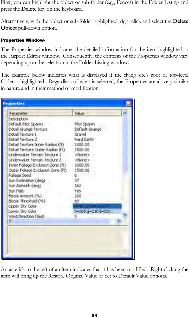   54First, you can highlight the object or sub-folder (e.g., Fences) in the Folder Listing and press the Delete key on the keyboard.  Alternatively, with the object or sub-folder highlighted, right click and select the Delete Object pull-down option. Properties Window- The Properties window indicates the detailed information for the item highlighted in the Airport Editor window.  Consequently, the contents of the Properties window vary depending upon the selection in the Folder Listing window. The example below indicates what is displayed if the flying site’s root or top-level folder is highlighted.  Regardless of what is selected, the Properties are all very similar in nature and in their method of modification.  An asterisk to the left of an item indicates that it has been modified.  Right clicking the item will bring up the Restore Original Value or Set to Default Value options. 