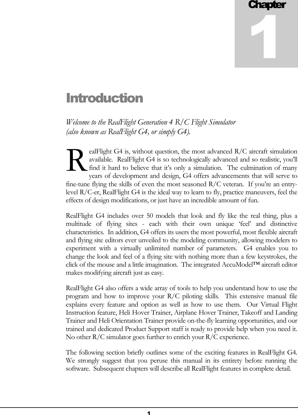  1 Introduction Welcome to the RealFlight Generation 4 R/C Flight Simulator (also known as RealFlight G4, or simply G4). ealFlight G4 is, without question, the most advanced R/C aircraft simulation available.  RealFlight G4 is so technologically advanced and so realistic, you’ll find it hard to believe that it’s only a simulation.  The culmination of many years of development and design, G4 offers advancements that will serve to fine-tune flying the skills of even the most seasoned R/C veteran.  If you’re an entry-level R/C-er, RealFlight G4 is the ideal way to learn to fly, practice maneuvers, feel the effects of design modifications, or just have an incredible amount of fun. RealFlight G4 includes over 50 models that look and fly like the real thing, plus a multitude of flying sites - each with their own unique ‘feel’ and distinctive characteristics.  In addition, G4 offers its users the most powerful, most flexible aircraft and flying site editors ever unveiled to the modeling community, allowing modelers to experiment with a virtually unlimited number of parameters.  G4 enables you to change the look and feel of a flying site with nothing more than a few keystrokes, the click of the mouse and a little imagination.  The integrated AccuModel™ aircraft editor makes modifying aircraft just as easy. RealFlight G4 also offers a wide array of tools to help you understand how to use the program and how to improve your R/C piloting skills.  This extensive manual file explains every feature and option as well as how to use them.  Our Virtual Flight Instruction feature, Heli Hover Trainer, Airplane Hover Trainer, Takeoff and Landing Trainer and Heli Orientation Trainer provide on-the-fly learning opportunities, and our trained and dedicated Product Support staff is ready to provide help when you need it.  No other R/C simulator goes further to enrich your R/C experience. The following section briefly outlines some of the exciting features in RealFlight G4.  We strongly suggest that you peruse this manual in its entirety before running the software.  Subsequent chapters will describe all RealFlight features in complete detail. Chapter1R 