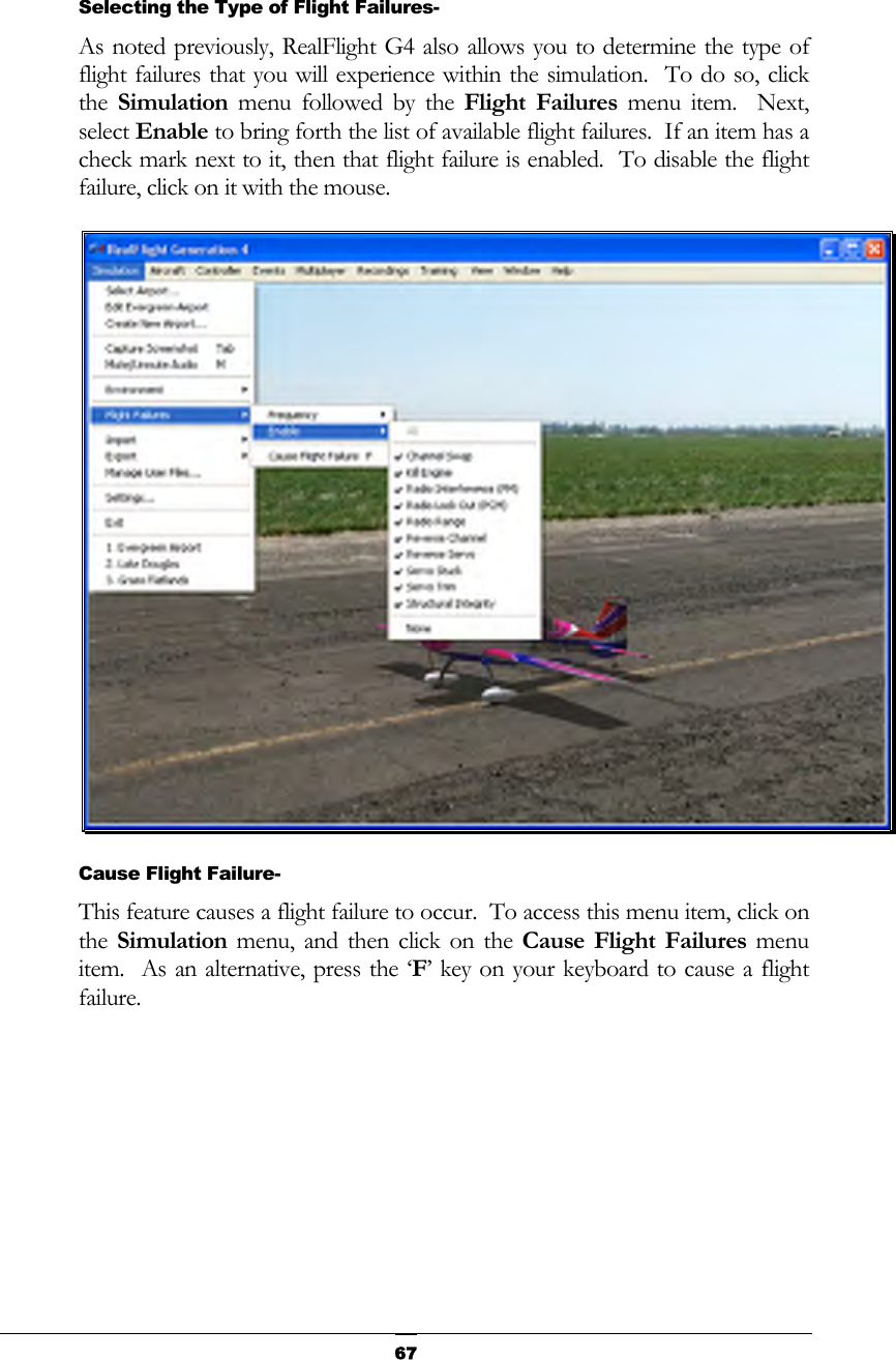   67  Selecting the Type of Flight Failures- As noted previously, RealFlight G4 also allows you to determine the type of flight failures that you will experience within the simulation.  To do so, click the  Simulation menu followed by the Flight Failures menu item.  Next, select Enable to bring forth the list of available flight failures.  If an item has a check mark next to it, then that flight failure is enabled.  To disable the flight failure, click on it with the mouse.    Cause Flight Failure- This feature causes a flight failure to occur.  To access this menu item, click on the  Simulation menu, and then click on the Cause Flight Failures menu item.  As an alternative, press the ‘F’ key on your keyboard to cause a flight failure. 