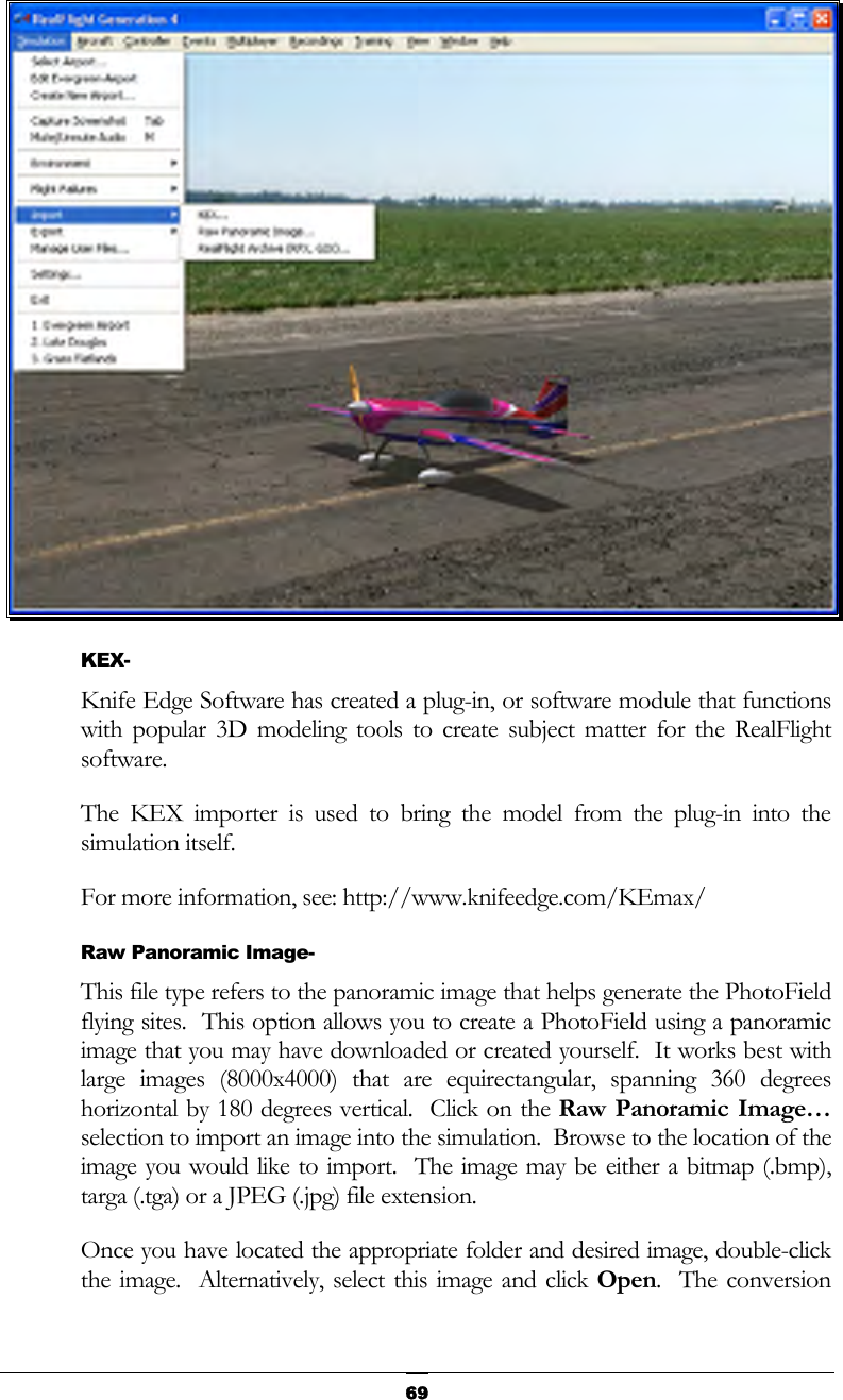   69 KEX- Knife Edge Software has created a plug-in, or software module that functions with popular 3D modeling tools to create subject matter for the RealFlight software.   The KEX importer is used to bring the model from the plug-in into the simulation itself. For more information, see: http://www.knifeedge.com/KEmax/ Raw Panoramic Image- This file type refers to the panoramic image that helps generate the PhotoField flying sites.  This option allows you to create a PhotoField using a panoramic image that you may have downloaded or created yourself.  It works best with large images (8000x4000) that are equirectangular, spanning 360 degrees horizontal by 180 degrees vertical.  Click on the Raw Panoramic Image… selection to import an image into the simulation.  Browse to the location of the image you would like to import.  The image may be either a bitmap (.bmp), targa (.tga) or a JPEG (.jpg) file extension.   Once you have located the appropriate folder and desired image, double-click the image.  Alternatively, select this image and click Open.  The conversion 