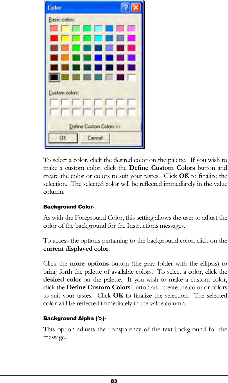   83 To select a color, click the desired color on the palette.  If you wish to make a custom color, click the Define Custom Colors button and create the color or colors to suit your tastes.  Click OK to finalize the selection.  The selected color will be reflected immediately in the value column. Background Color- As with the Foreground Color, this setting allows the user to adjust the color of the background for the Instructions messages. To access the options pertaining to the background color, click on the current displayed color. Click the more options button (the gray folder with the ellipsis) to bring forth the palette of available colors.  To select a color, click the desired color on the palette.  If you wish to make a custom color, click the Define Custom Colors button and create the color or colors to suit your tastes.  Click OK to finalize the selection.  The selected color will be reflected immediately in the value column. Background Alpha (%)- This option adjusts the transparency of the text background for the message. 