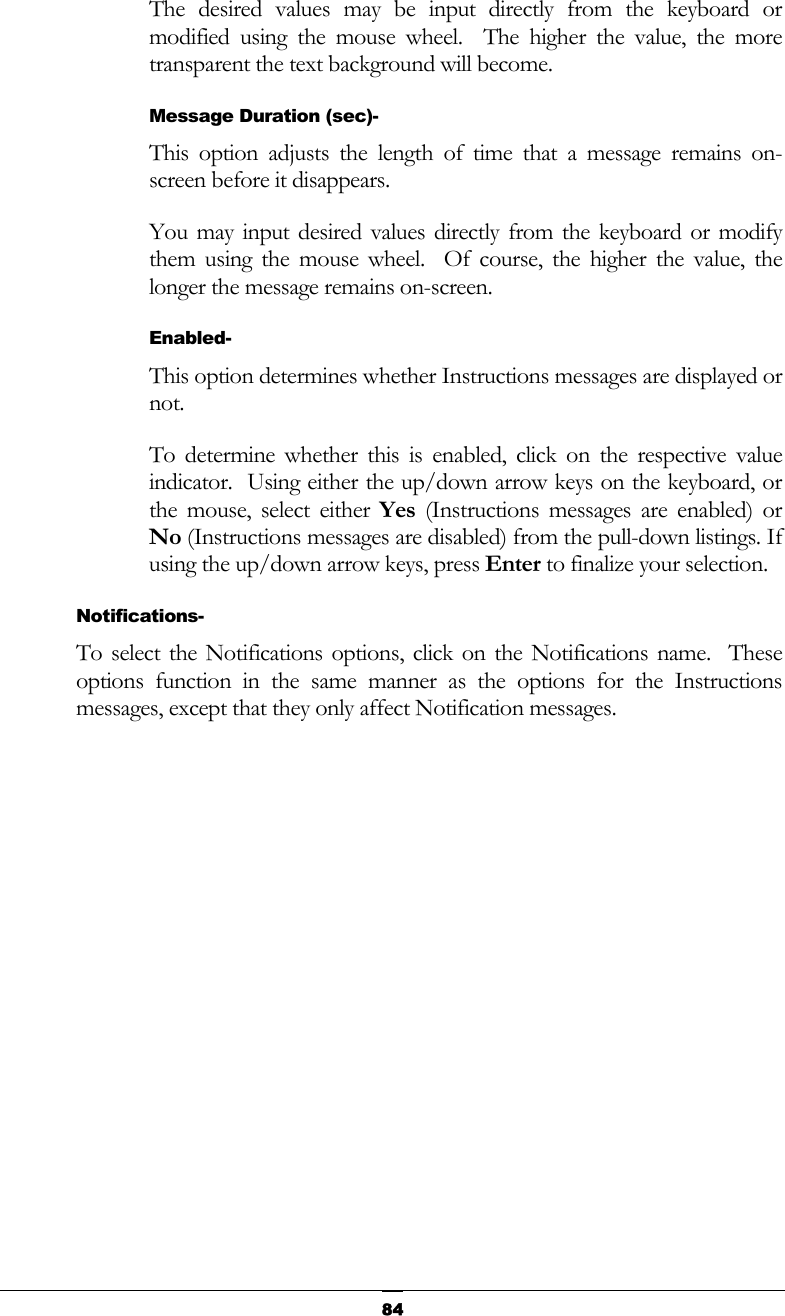   84The desired values may be input directly from the keyboard or modified using the mouse wheel.  The higher the value, the more transparent the text background will become. Message Duration (sec)- This option adjusts the length of time that a message remains on-screen before it disappears. You may input desired values directly from the keyboard or modify them using the mouse wheel.  Of course, the higher the value, the longer the message remains on-screen. Enabled- This option determines whether Instructions messages are displayed or not. To determine whether this is enabled, click on the respective value indicator.  Using either the up/down arrow keys on the keyboard, or the mouse, select either Yes (Instructions messages are enabled) or No (Instructions messages are disabled) from the pull-down listings. If using the up/down arrow keys, press Enter to finalize your selection. Notifications- To select the Notifications options, click on the Notifications name.  These options function in the same manner as the options for the Instructions messages, except that they only affect Notification messages. 