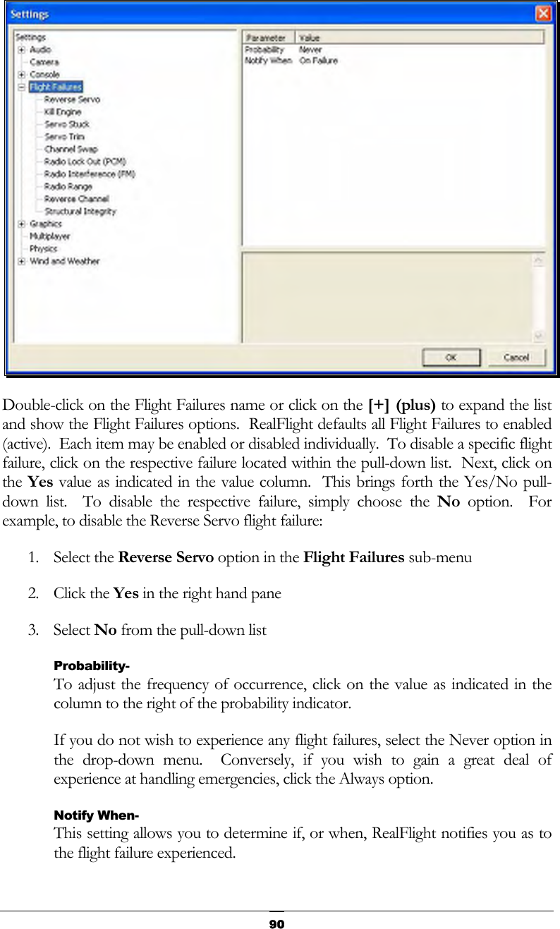   90 Double-click on the Flight Failures name or click on the [+] (plus) to expand the list and show the Flight Failures options.  RealFlight defaults all Flight Failures to enabled (active).  Each item may be enabled or disabled individually.  To disable a specific flight failure, click on the respective failure located within the pull-down list.  Next, click on the Yes value as indicated in the value column.  This brings forth the Yes/No pull-down list.  To disable the respective failure, simply choose the No option.  For example, to disable the Reverse Servo flight failure: 1. Select the Reverse Servo option in the Flight Failures sub-menu  2. Click the Yes in the right hand pane 3. Select No from the pull-down list Probability- To adjust the frequency of occurrence, click on the value as indicated in the column to the right of the probability indicator. If you do not wish to experience any flight failures, select the Never option in the drop-down menu.  Conversely, if you wish to gain a great deal of experience at handling emergencies, click the Always option. Notify When- This setting allows you to determine if, or when, RealFlight notifies you as to the flight failure experienced. 