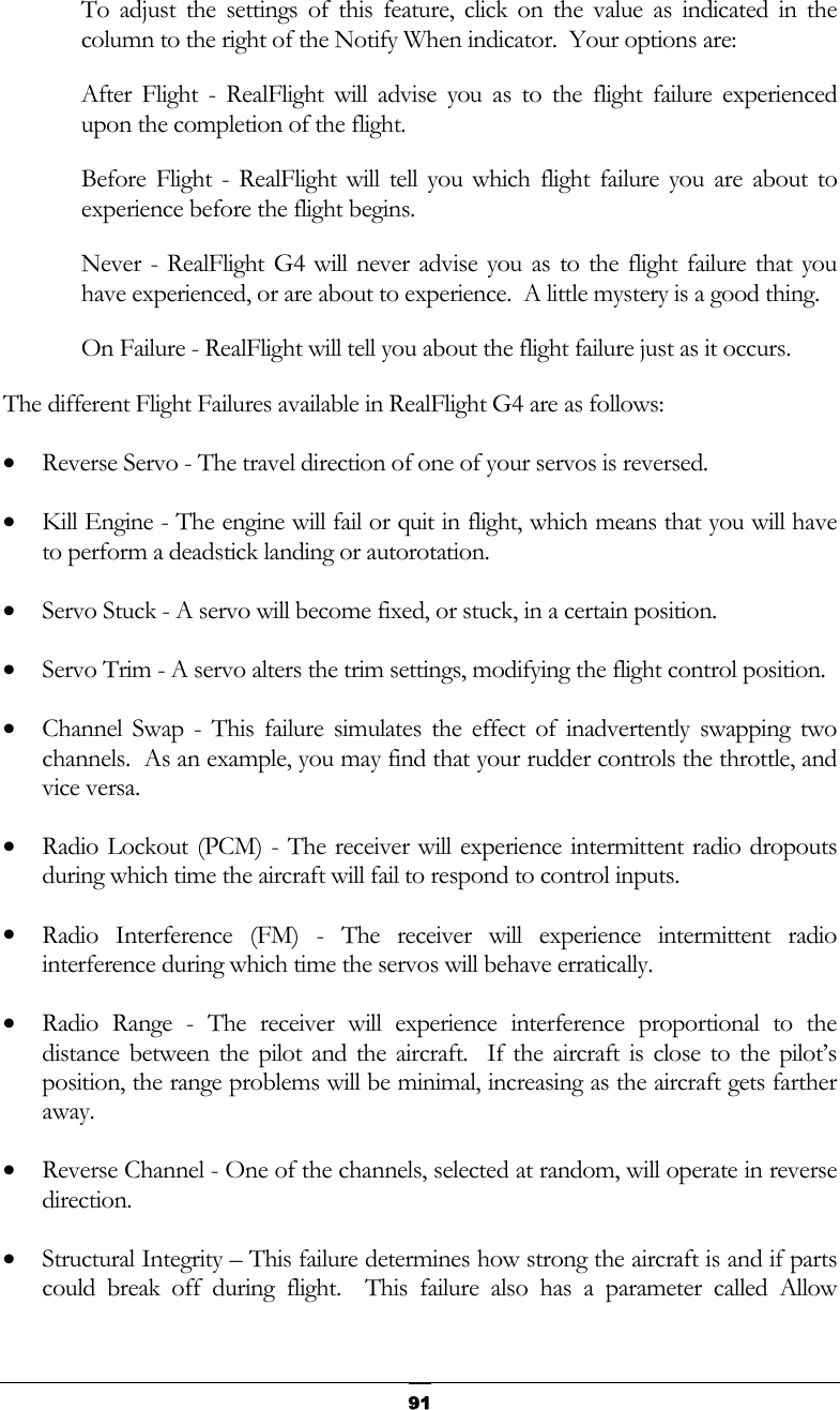   91To adjust the settings of this feature, click on the value as indicated in the column to the right of the Notify When indicator.  Your options are: After Flight - RealFlight will advise you as to the flight failure experienced upon the completion of the flight. Before Flight - RealFlight will tell you which flight failure you are about to experience before the flight begins. Never - RealFlight G4 will never advise you as to the flight failure that you have experienced, or are about to experience.  A little mystery is a good thing. On Failure - RealFlight will tell you about the flight failure just as it occurs. The different Flight Failures available in RealFlight G4 are as follows: •  Reverse Servo - The travel direction of one of your servos is reversed. •  Kill Engine - The engine will fail or quit in flight, which means that you will have to perform a deadstick landing or autorotation. •  Servo Stuck - A servo will become fixed, or stuck, in a certain position. •  Servo Trim - A servo alters the trim settings, modifying the flight control position. •  Channel Swap - This failure simulates the effect of inadvertently swapping two channels.  As an example, you may find that your rudder controls the throttle, and vice versa. •  Radio Lockout (PCM) - The receiver will experience intermittent radio dropouts during which time the aircraft will fail to respond to control inputs. •  Radio Interference (FM) - The receiver will experience intermittent radio interference during which time the servos will behave erratically. •  Radio Range - The receiver will experience interference proportional to the distance between the pilot and the aircraft.  If the aircraft is close to the pilot’s position, the range problems will be minimal, increasing as the aircraft gets farther away. •  Reverse Channel - One of the channels, selected at random, will operate in reverse direction. •  Structural Integrity – This failure determines how strong the aircraft is and if parts could break off during flight.  This failure also has a parameter called Allow 
