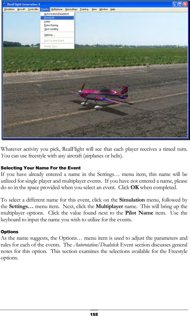   155 Whatever activity you pick, RealFlight will see that each player receives a timed turn.  You can use freestyle with any aircraft (airplanes or helis). Selecting Your Name For the Event If you have already entered a name in the Settings… menu item, this name will be utilized for single player and multiplayer events.  If you have not entered a name, please do so in the space provided when you select an event.  Click OK when completed. To select a different name for this event, click on the Simulation menu, followed by the Settings… menu item.  Next, click the Multiplayer name.  This will bring up the multiplayer options.  Click the value found next to the Pilot Name item.  Use the keyboard to input the name you wish to utilize for the events. Options As the name suggests, the Options… menu item is used to adjust the parameters and rules for each of the events.  The Autorotation/Deadstick Event section discusses general notes for this option.  This section examines the selections available for the Freestyle options. 