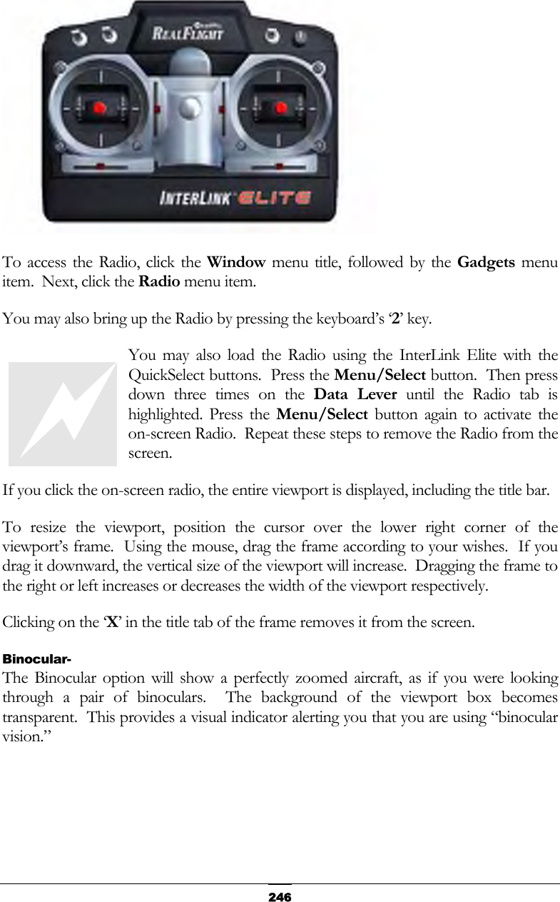   246 To access the Radio, click the Window menu title, followed by the Gadgets menu item.  Next, click the Radio menu item. You may also bring up the Radio by pressing the keyboard’s ‘2’ key. You may also load the Radio using the InterLink Elite with the QuickSelect buttons.  Press the Menu/Select button.  Then press down three times on the Data Lever until the Radio tab is highlighted. Press the Menu/Select button again to activate the on-screen Radio.  Repeat these steps to remove the Radio from the screen. If you click the on-screen radio, the entire viewport is displayed, including the title bar.   To resize the viewport, position the cursor over the lower right corner of the viewport’s frame.  Using the mouse, drag the frame according to your wishes.  If you drag it downward, the vertical size of the viewport will increase.  Dragging the frame to the right or left increases or decreases the width of the viewport respectively. Clicking on the ‘X’ in the title tab of the frame removes it from the screen. Binocular- The Binocular option will show a perfectly zoomed aircraft, as if you were looking through a pair of binoculars.  The background of the viewport box becomes transparent.  This provides a visual indicator alerting you that you are using “binocular vision.”  