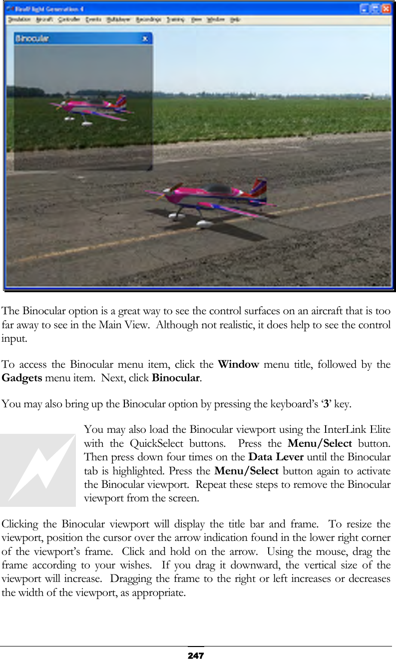   247 The Binocular option is a great way to see the control surfaces on an aircraft that is too far away to see in the Main View.  Although not realistic, it does help to see the control input. To access the Binocular menu item, click the Window menu title, followed by the Gadgets menu item.  Next, click Binocular. You may also bring up the Binocular option by pressing the keyboard’s ‘3’ key. You may also load the Binocular viewport using the InterLink Elite with the QuickSelect buttons.  Press the Menu/Select button.  Then press down four times on the Data Lever until the Binocular tab is highlighted. Press the Menu/Select button again to activate the Binocular viewport.  Repeat these steps to remove the Binocular viewport from the screen. Clicking the Binocular viewport will display the title bar and frame.  To resize the viewport, position the cursor over the arrow indication found in the lower right corner of the viewport’s frame.  Click and hold on the arrow.  Using the mouse, drag the frame according to your wishes.  If you drag it downward, the vertical size of the viewport will increase.  Dragging the frame to the right or left increases or decreases the width of the viewport, as appropriate.  