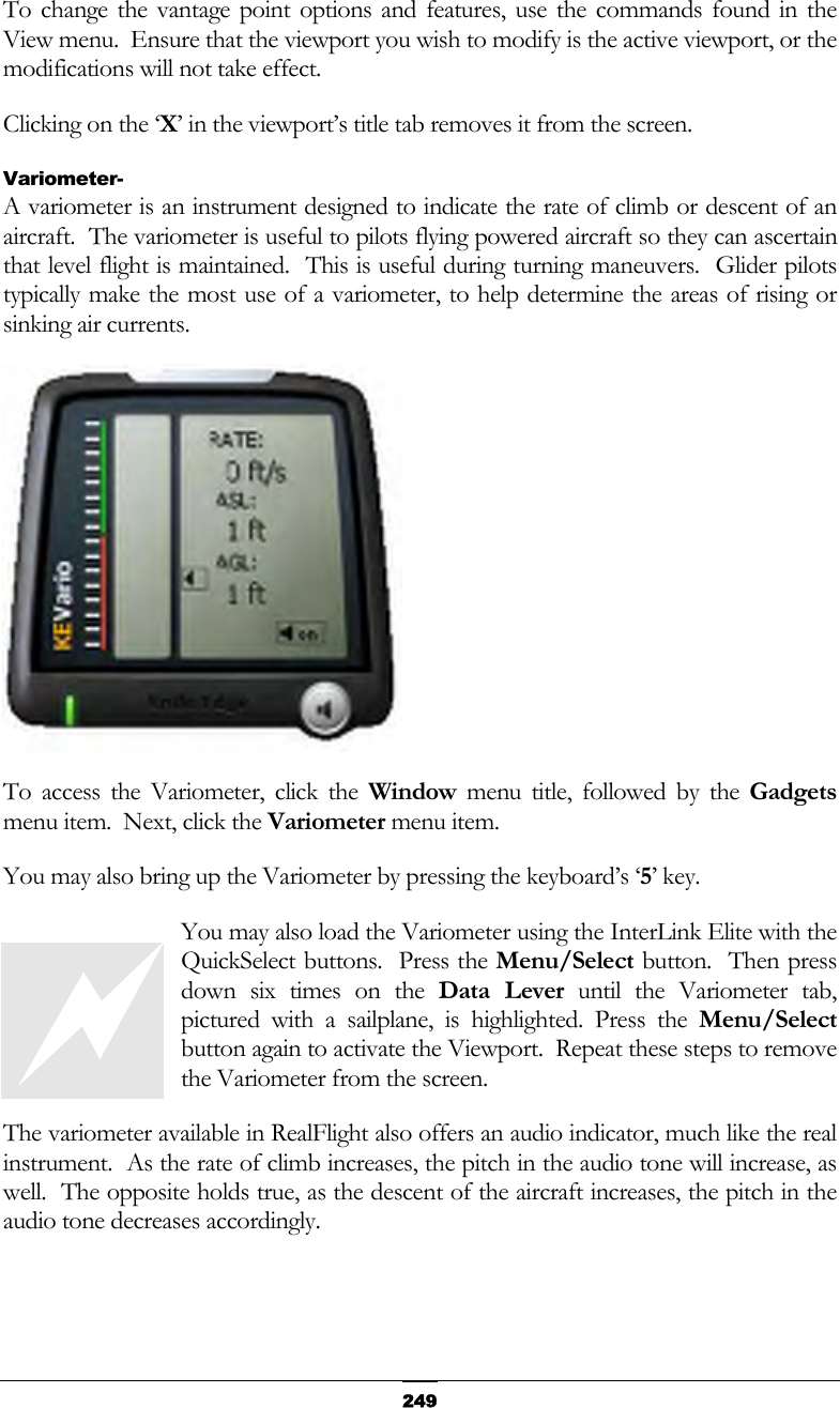   249To change the vantage point options and features, use the commands found in the View menu.  Ensure that the viewport you wish to modify is the active viewport, or the modifications will not take effect. Clicking on the ‘X’ in the viewport’s title tab removes it from the screen. Variometer- A variometer is an instrument designed to indicate the rate of climb or descent of an aircraft.  The variometer is useful to pilots flying powered aircraft so they can ascertain that level flight is maintained.  This is useful during turning maneuvers.  Glider pilots typically make the most use of a variometer, to help determine the areas of rising or sinking air currents.  To access the Variometer, click the Window menu title, followed by the Gadgets menu item.  Next, click the Variometer menu item. You may also bring up the Variometer by pressing the keyboard’s ‘5’ key. You may also load the Variometer using the InterLink Elite with the QuickSelect buttons.  Press the Menu/Select button.  Then press down six times on the Data Lever until the Variometer tab, pictured with a sailplane, is highlighted. Press the Menu/Select button again to activate the Viewport.  Repeat these steps to remove the Variometer from the screen. The variometer available in RealFlight also offers an audio indicator, much like the real instrument.  As the rate of climb increases, the pitch in the audio tone will increase, as well.  The opposite holds true, as the descent of the aircraft increases, the pitch in the audio tone decreases accordingly.  